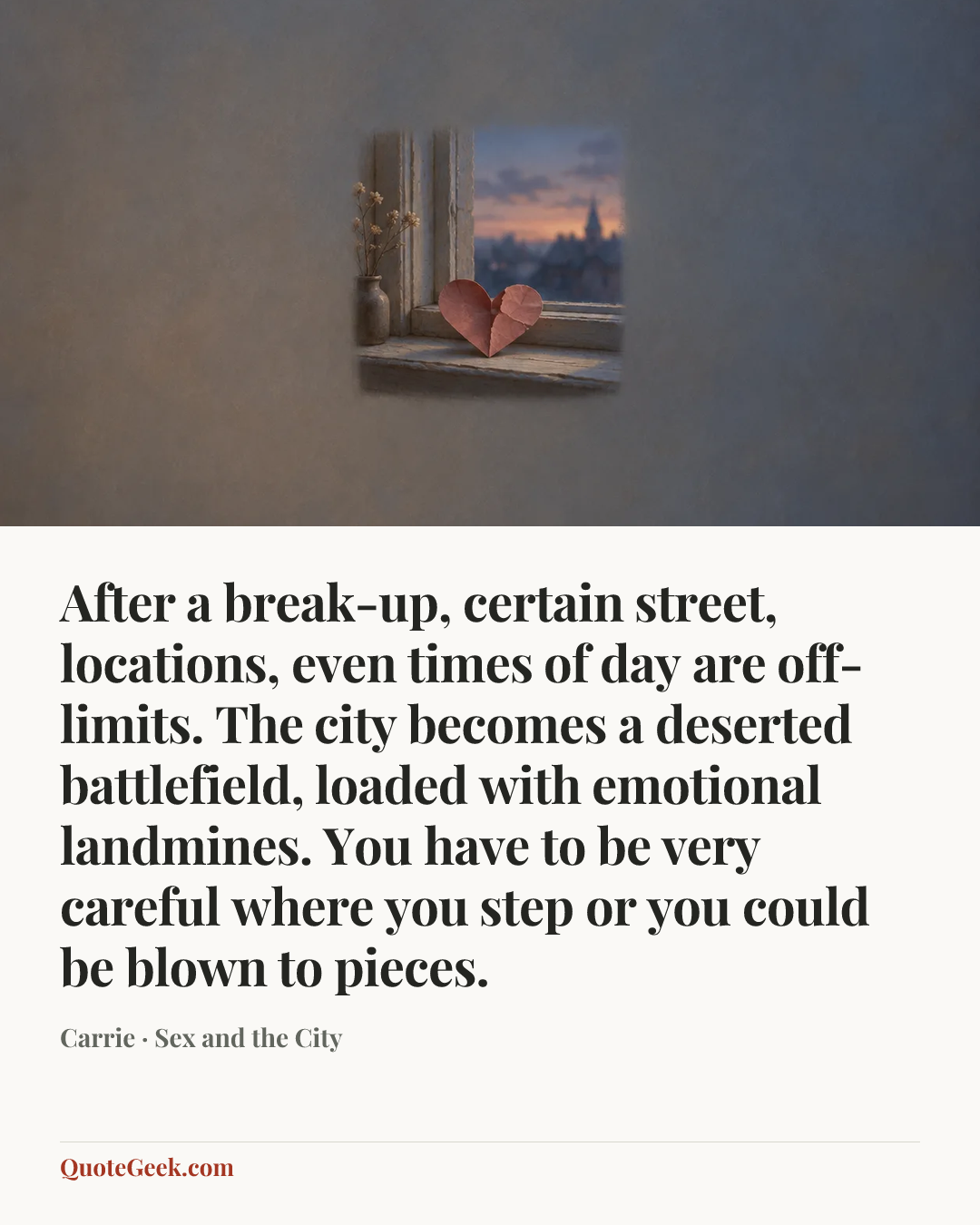 “After a break-up, certain street, locations, even times of day are off-limits. The city becomes a deserted battlefield, loaded with emotional landmines. You have to be very careful where you step or you could be blown to pieces.” — Carrie · Sex and the City. Illustrated QuoteGeek card.