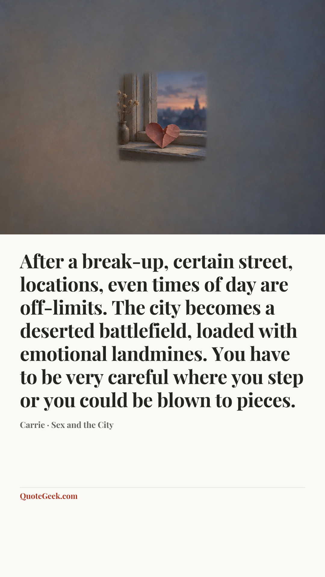 “After a break-up, certain street, locations, even times of day are off-limits. The city becomes a deserted battlefield, loaded with emotional landmines. You have to be very careful where you step or you could be blown to pieces.” — Carrie · Sex and the City. Illustrated QuoteGeek card.
