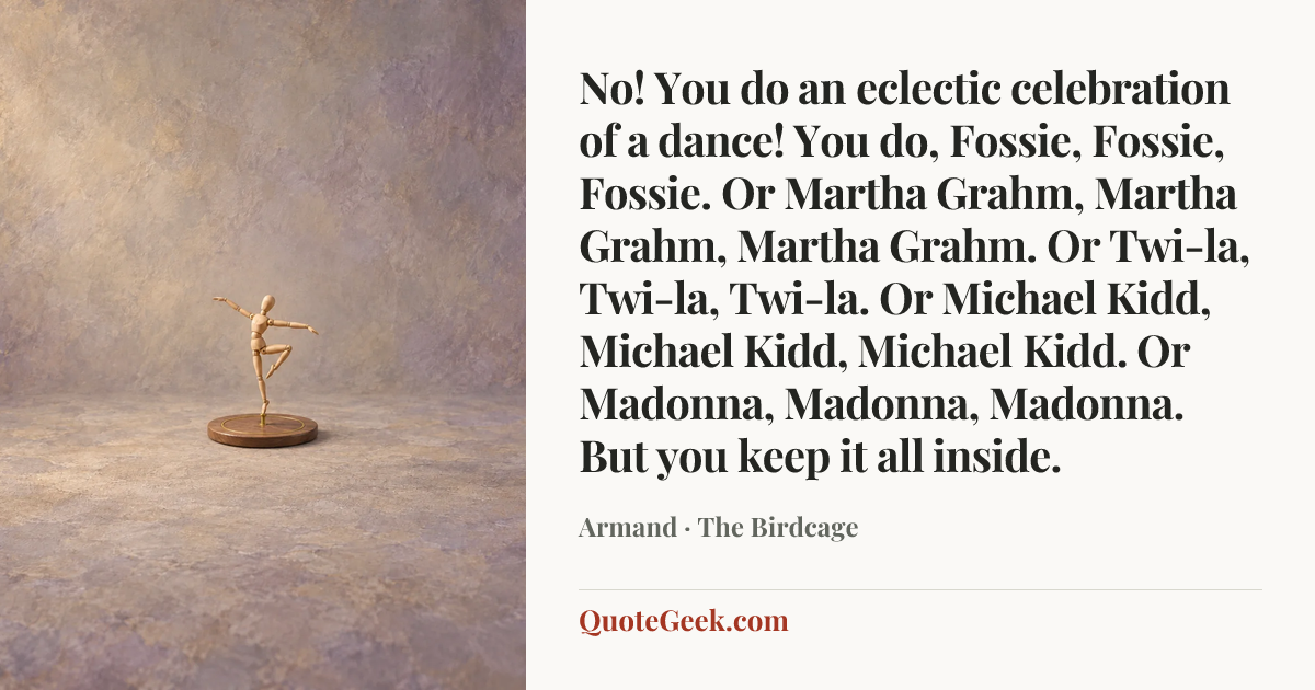 “No! You do an eclectic celebration of a dance! You do, Fossie, Fossie, Fossie. Or Martha Grahm, Martha Grahm, Martha Grahm. Or Twi-la, Twi-la, Twi-la. Or Michael Kidd, Michael Kidd, Michael Kidd. Or Madonna, Madonna, Madonna. But you keep it all inside.” — Armand · The Birdcage. Illustrated QuoteGeek card.