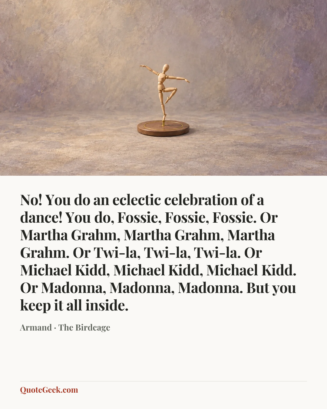 “No! You do an eclectic celebration of a dance! You do, Fossie, Fossie, Fossie. Or Martha Grahm, Martha Grahm, Martha Grahm. Or Twi-la, Twi-la, Twi-la. Or Michael Kidd, Michael Kidd, Michael Kidd. Or Madonna, Madonna, Madonna. But you keep it all inside.” — Armand · The Birdcage. Illustrated QuoteGeek card.