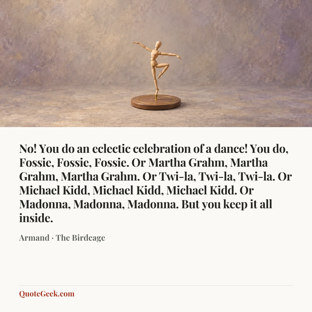 “No! You do an eclectic celebration of a dance! You do, Fossie, Fossie, Fossie. Or Martha Grahm, Martha Grahm, Martha Grahm. Or Twi-la, Twi-la, Twi-la. Or Michael Kidd, Michael Kidd, Michael Kidd. Or Madonna, Madonna, Madonna. But you keep it all inside.” — Armand · The Birdcage. Illustrated QuoteGeek card.