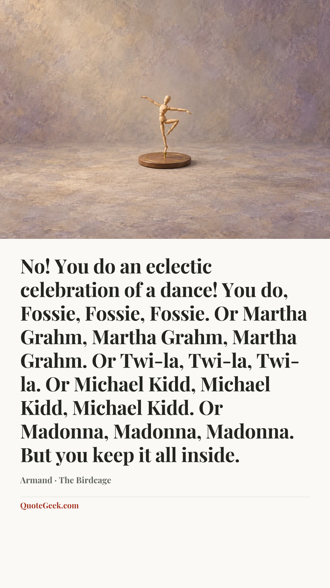 “No! You do an eclectic celebration of a dance! You do, Fossie, Fossie, Fossie. Or Martha Grahm, Martha Grahm, Martha Grahm. Or Twi-la, Twi-la, Twi-la. Or Michael Kidd, Michael Kidd, Michael Kidd. Or Madonna, Madonna, Madonna. But you keep it all inside.” — Armand · The Birdcage. Illustrated QuoteGeek card.