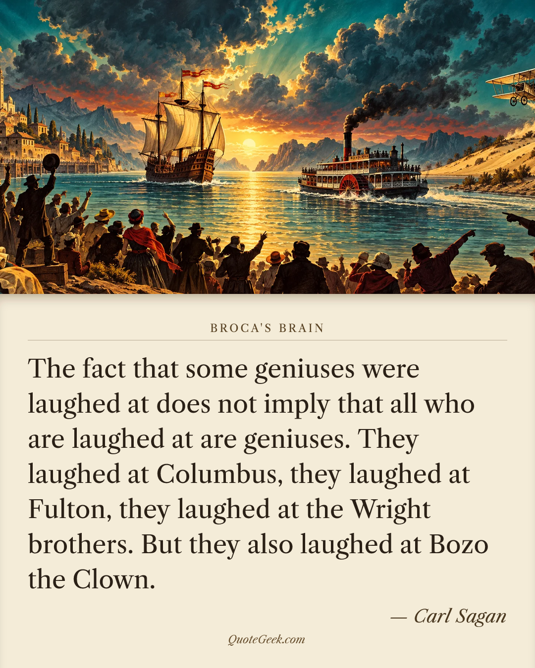 “The fact that some geniuses were laughed at does not imply that all who are laughed at are geniuses. They laughed at Columbus, they laughed at Fulton, they laughed at the Wright brothers. But they also laughed at Bozo the Clown.” — Carl Sagan · Broca's Brain. Illustrated QuoteGeek card.