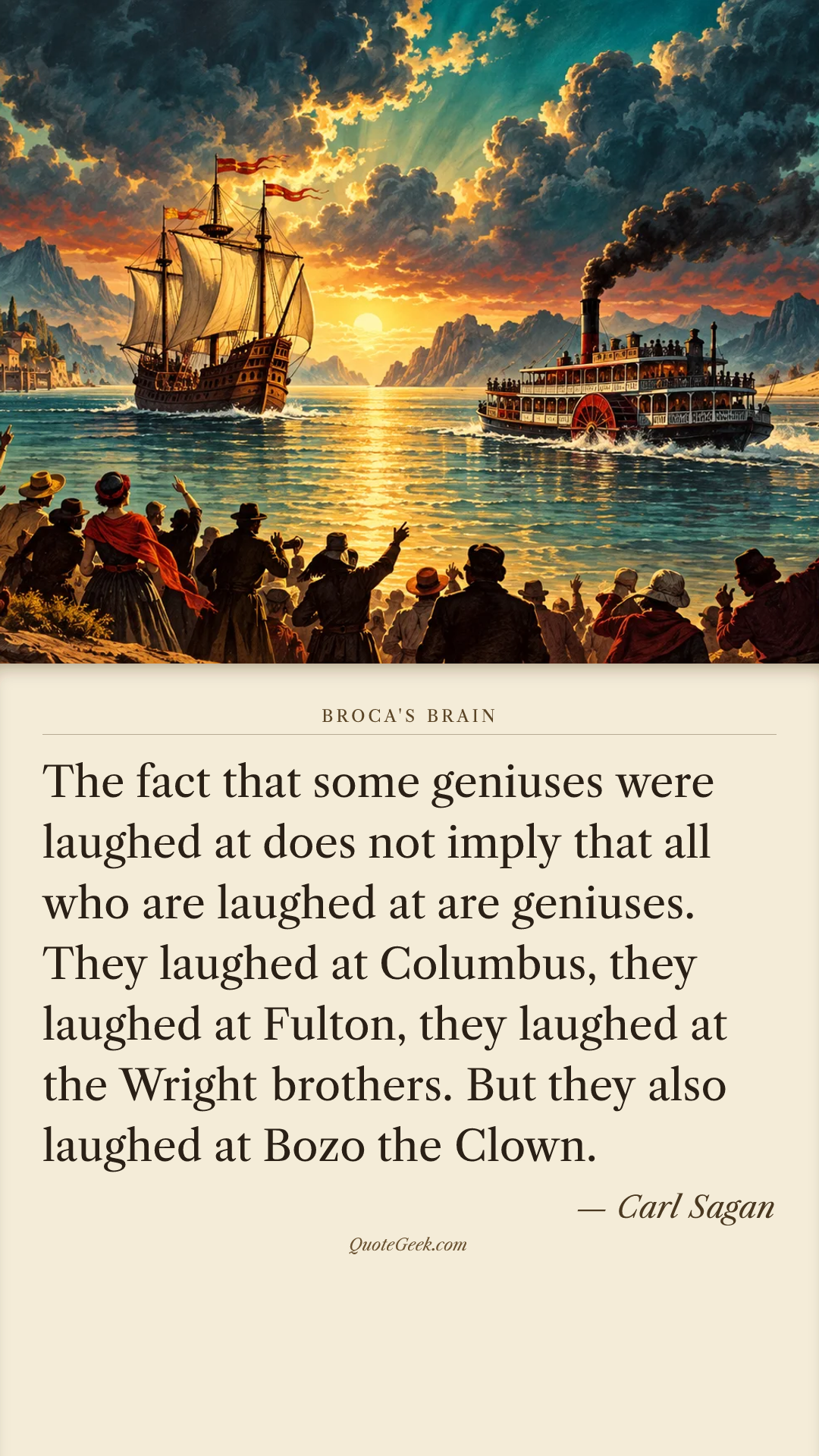 “The fact that some geniuses were laughed at does not imply that all who are laughed at are geniuses. They laughed at Columbus, they laughed at Fulton, they laughed at the Wright brothers. But they also laughed at Bozo the Clown.” — Carl Sagan · Broca's Brain. Illustrated QuoteGeek card.