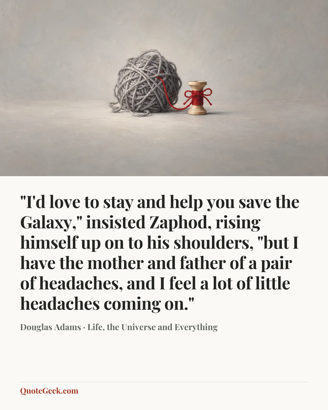 “"I'd love to stay and help you save the Galaxy," insisted Zaphod, rising himself up on to his shoulders, "but I have the mother and father of a pair of headaches, and I feel a lot of little headaches coming on."” — Douglas Adams · Life, the Universe and Everything. Illustrated QuoteGeek card.