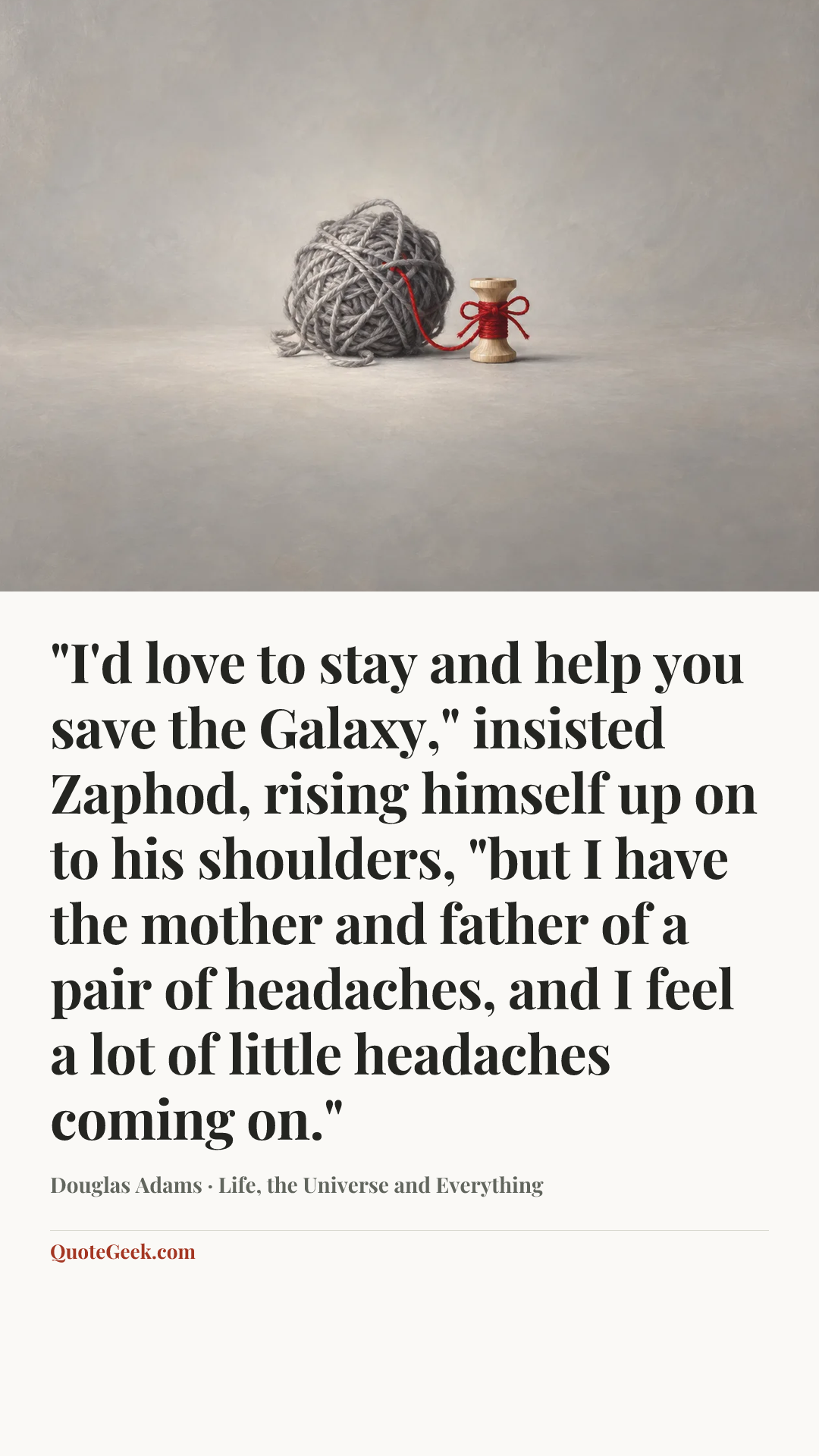 “"I'd love to stay and help you save the Galaxy," insisted Zaphod, rising himself up on to his shoulders, "but I have the mother and father of a pair of headaches, and I feel a lot of little headaches coming on."” — Douglas Adams · Life, the Universe and Everything. Illustrated QuoteGeek card.
