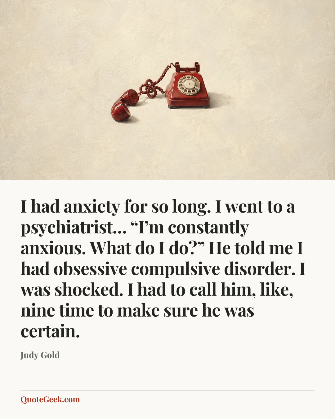 “I had anxiety for so long. I went to a psychiatrist… “I’m constantly anxious. What do I do?” He told me I had obsessive compulsive disorder. I was shocked. I had to call him, like, nine time to make sure he was certain.” — Judy Gold. Illustrated QuoteGeek card.