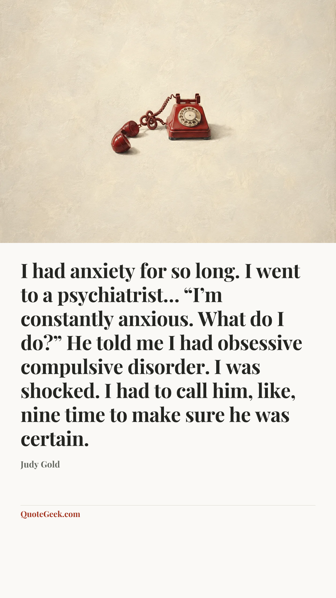 “I had anxiety for so long. I went to a psychiatrist… “I’m constantly anxious. What do I do?” He told me I had obsessive compulsive disorder. I was shocked. I had to call him, like, nine time to make sure he was certain.” — Judy Gold. Illustrated QuoteGeek card.