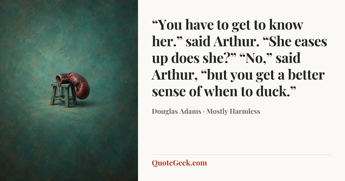 ““You have to get to know her.” said Arthur.
“She eases up does she?”
“No,” said Arthur, “but you get a better sense of when to duck.”” — Douglas Adams · Mostly Harmless. Illustrated QuoteGeek card.