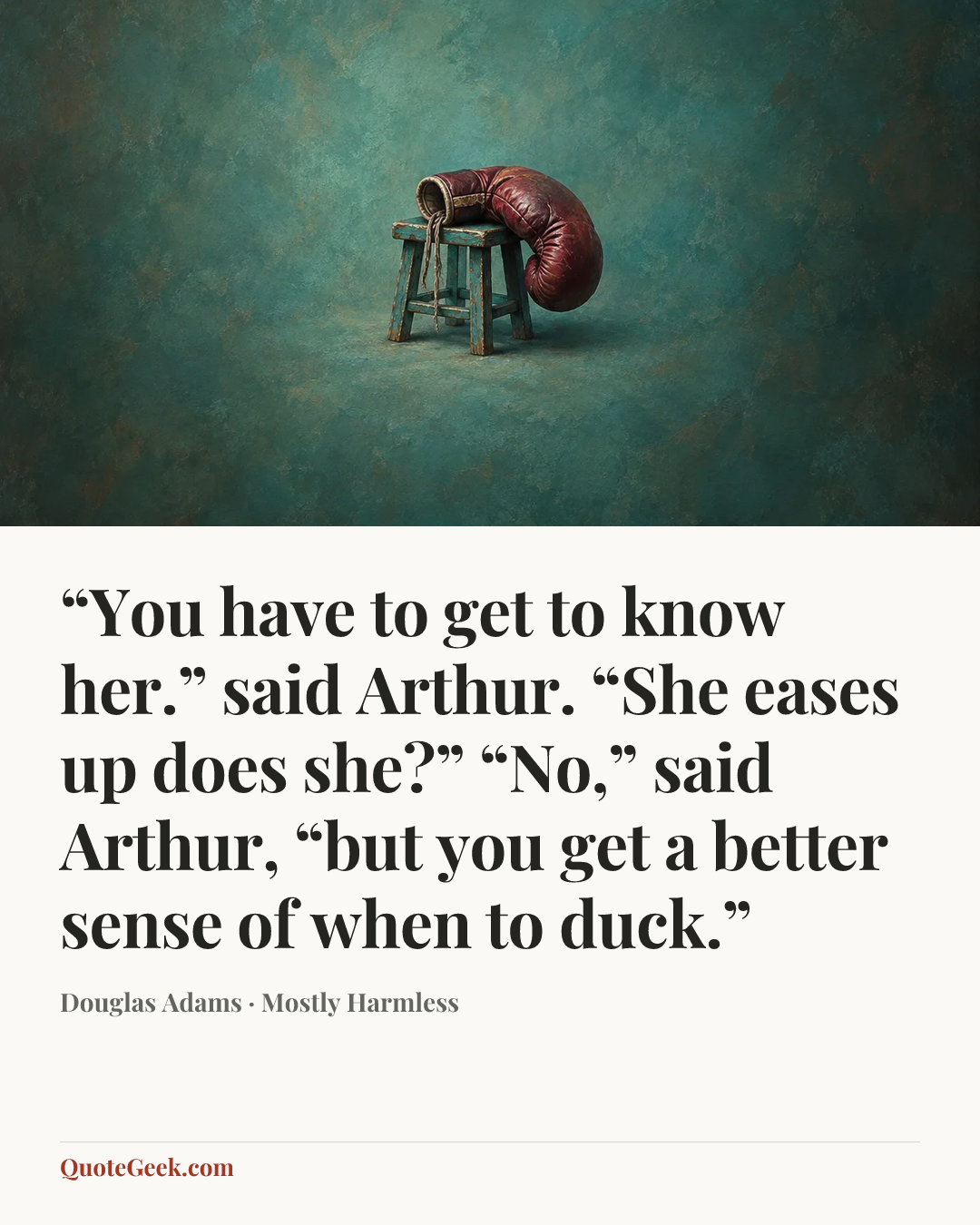 ““You have to get to know her.” said Arthur.
“She eases up does she?”
“No,” said Arthur, “but you get a better sense of when to duck.”” — Douglas Adams · Mostly Harmless. Illustrated QuoteGeek card.