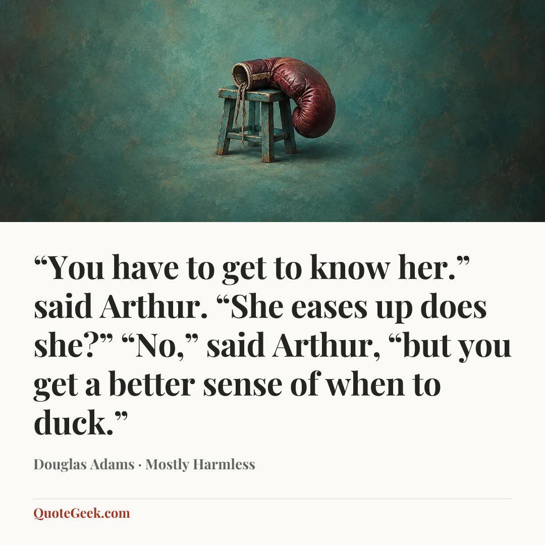 ““You have to get to know her.” said Arthur.
“She eases up does she?”
“No,” said Arthur, “but you get a better sense of when to duck.”” — Douglas Adams · Mostly Harmless. Illustrated QuoteGeek card.