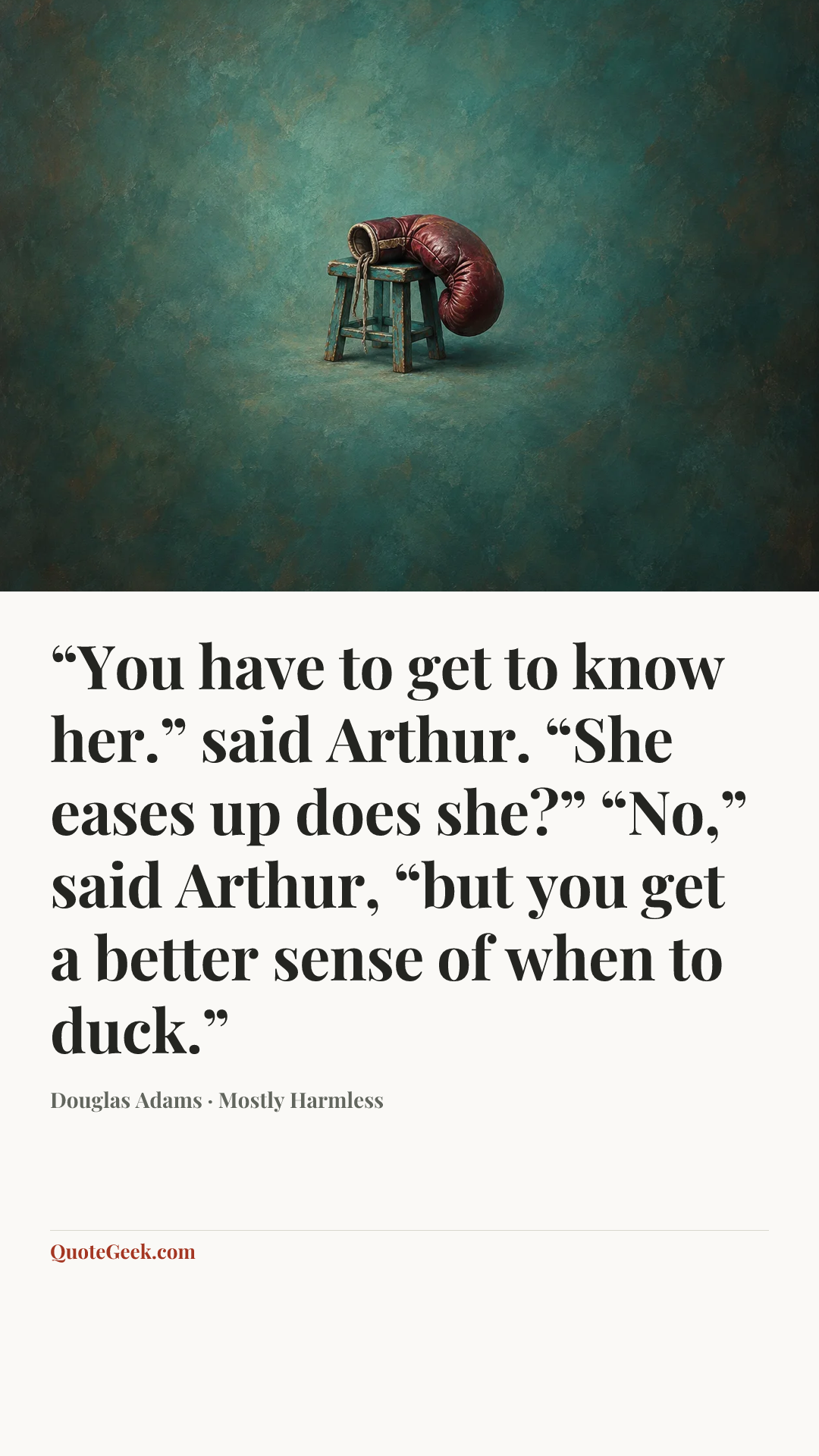 ““You have to get to know her.” said Arthur.
“She eases up does she?”
“No,” said Arthur, “but you get a better sense of when to duck.”” — Douglas Adams · Mostly Harmless. Illustrated QuoteGeek card.
