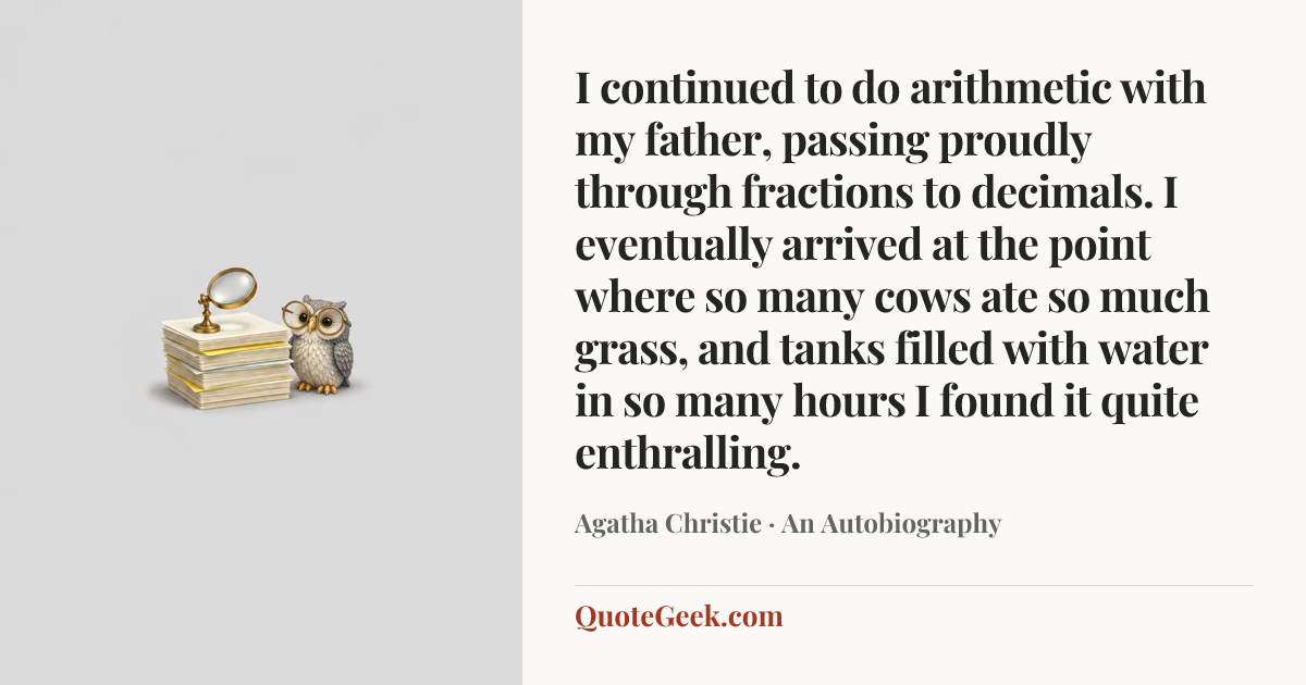 “I continued to do arithmetic with my father, passing proudly through fractions to decimals. I eventually arrived at the point where so many cows ate so much grass, and tanks filled with water in so many hours I found it quite enthralling.” — Agatha Christie · An Autobiography. Illustrated QuoteGeek card.