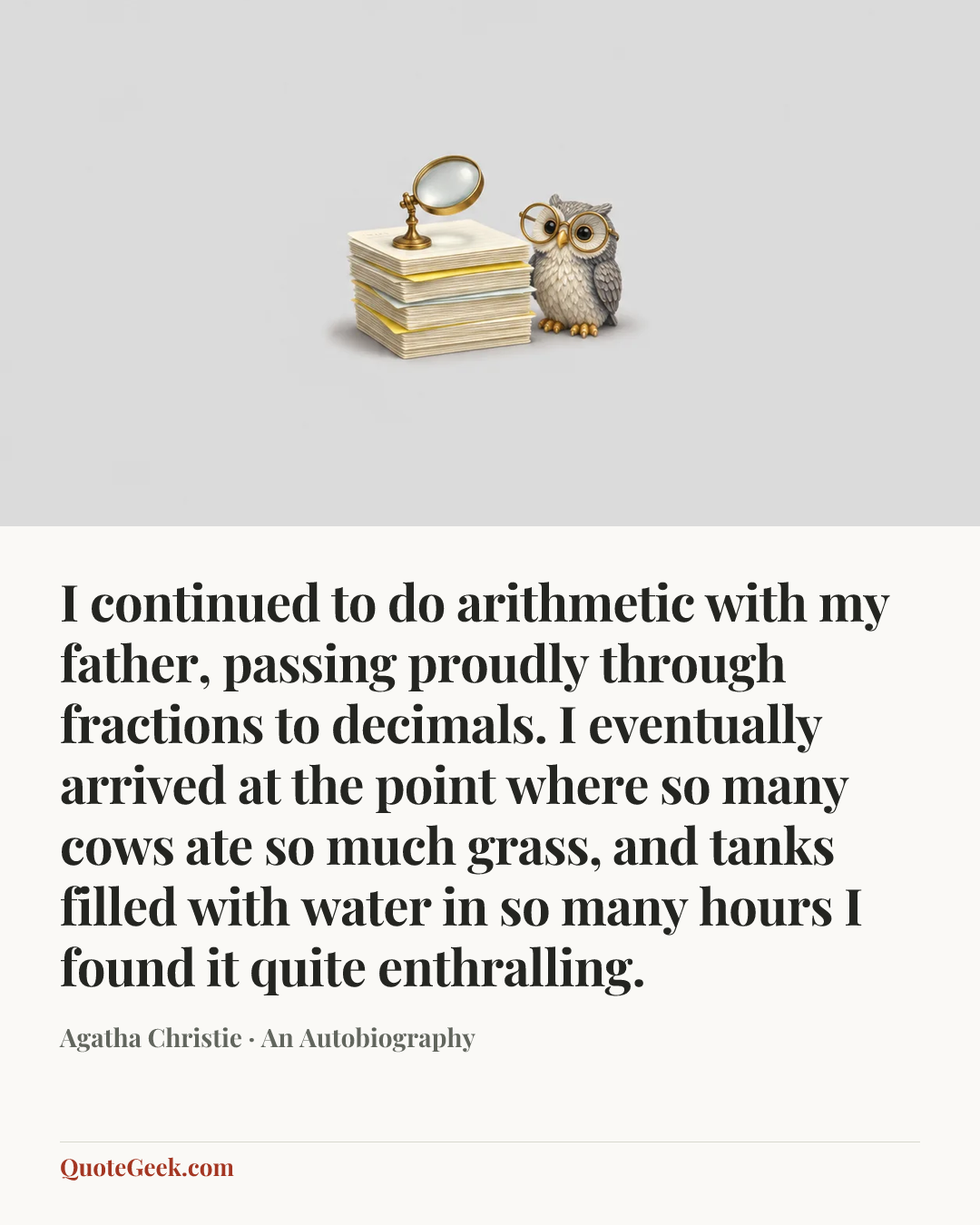 “I continued to do arithmetic with my father, passing proudly through fractions to decimals. I eventually arrived at the point where so many cows ate so much grass, and tanks filled with water in so many hours I found it quite enthralling.” — Agatha Christie · An Autobiography. Illustrated QuoteGeek card.