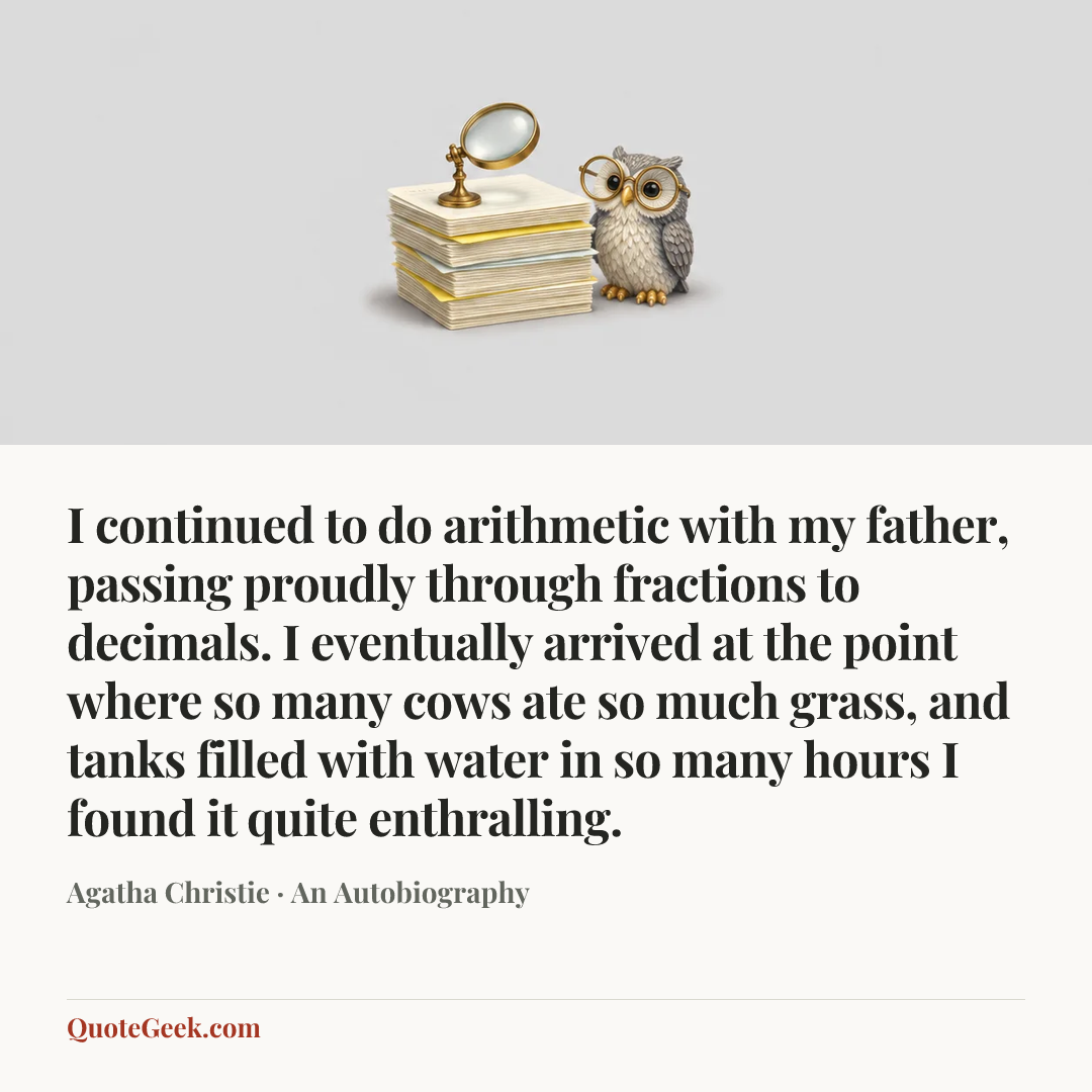 “I continued to do arithmetic with my father, passing proudly through fractions to decimals. I eventually arrived at the point where so many cows ate so much grass, and tanks filled with water in so many hours I found it quite enthralling.” — Agatha Christie · An Autobiography. Illustrated QuoteGeek card.