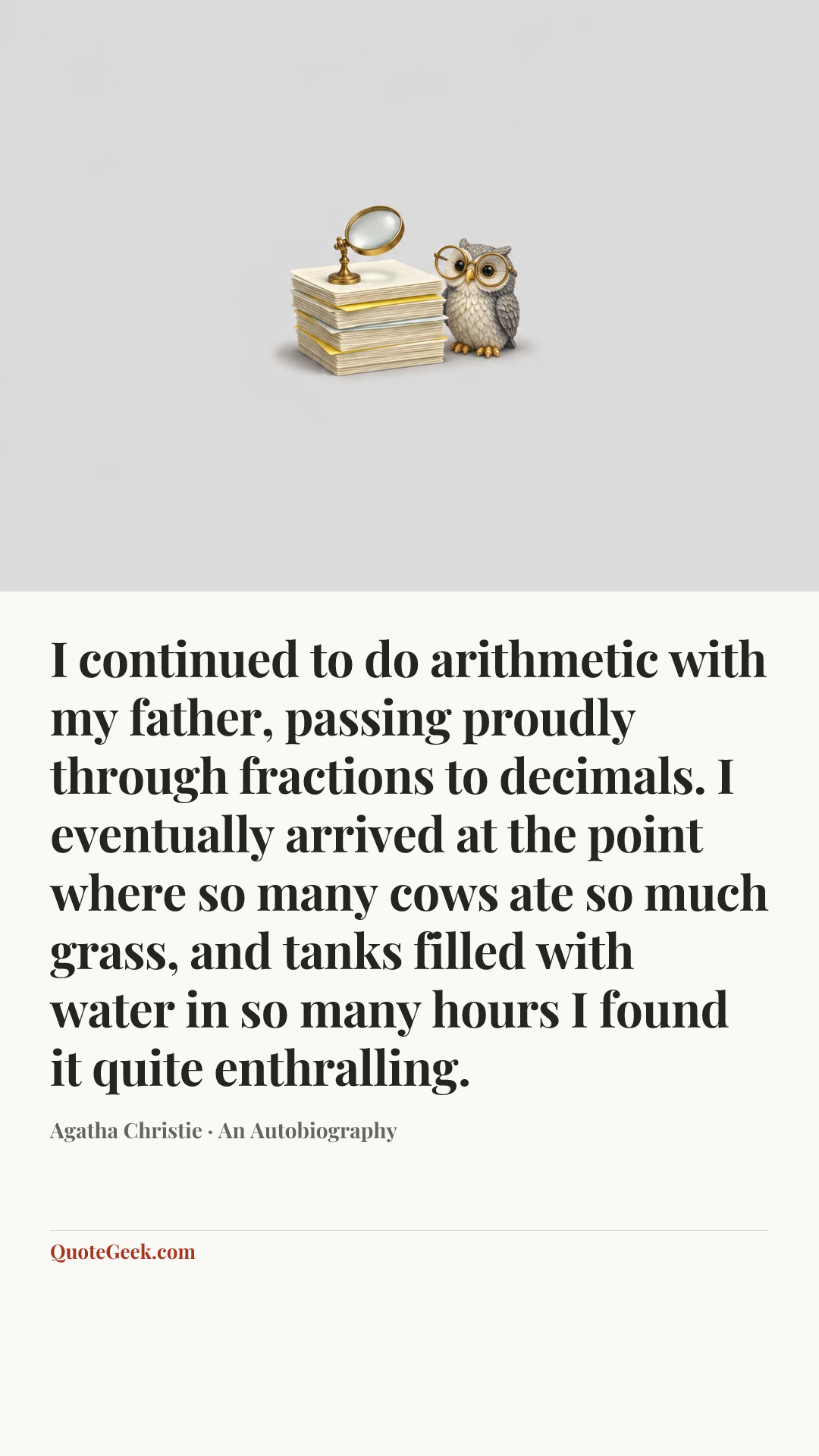 “I continued to do arithmetic with my father, passing proudly through fractions to decimals. I eventually arrived at the point where so many cows ate so much grass, and tanks filled with water in so many hours I found it quite enthralling.” — Agatha Christie · An Autobiography. Illustrated QuoteGeek card.