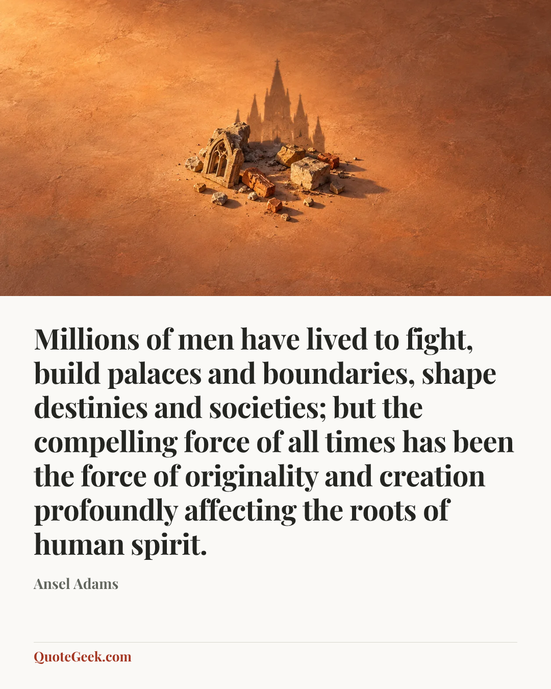 “Millions of men have lived to fight, build palaces and boundaries, shape destinies and societies; but the compelling force of all times has been the force of originality and creation profoundly affecting the roots of human spirit.” — Ansel Adams. Illustrated QuoteGeek card.