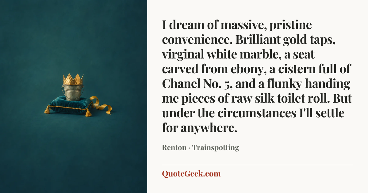 “I dream of massive, pristine convenience. Brilliant gold taps, virginal white marble, a seat carved from ebony, a cistern full of Chanel No. 5, and a flunky handing me pieces of raw silk toilet roll. But under the circumstances I'll settle for anywhere.” — Renton · Trainspotting. Illustrated QuoteGeek card.
