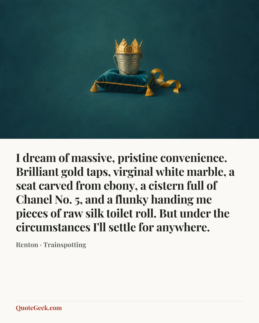 “I dream of massive, pristine convenience. Brilliant gold taps, virginal white marble, a seat carved from ebony, a cistern full of Chanel No. 5, and a flunky handing me pieces of raw silk toilet roll. But under the circumstances I'll settle for anywhere.” — Renton · Trainspotting. Illustrated QuoteGeek card.