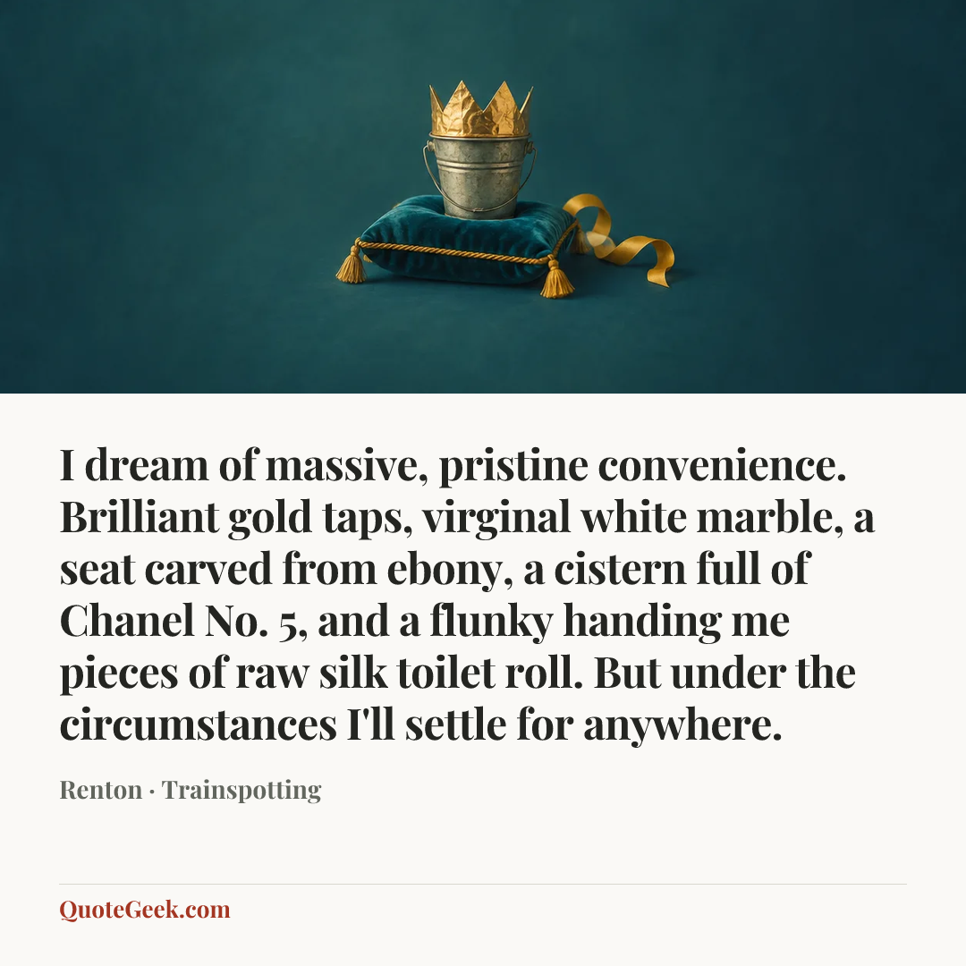 “I dream of massive, pristine convenience. Brilliant gold taps, virginal white marble, a seat carved from ebony, a cistern full of Chanel No. 5, and a flunky handing me pieces of raw silk toilet roll. But under the circumstances I'll settle for anywhere.” — Renton · Trainspotting. Illustrated QuoteGeek card.