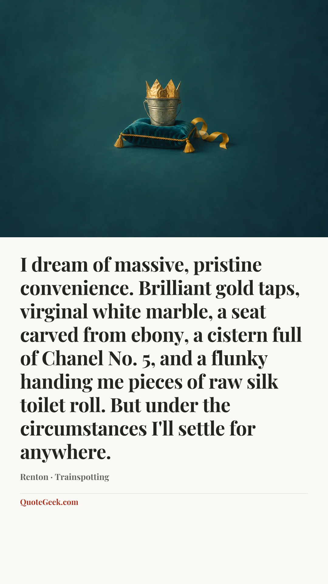 “I dream of massive, pristine convenience. Brilliant gold taps, virginal white marble, a seat carved from ebony, a cistern full of Chanel No. 5, and a flunky handing me pieces of raw silk toilet roll. But under the circumstances I'll settle for anywhere.” — Renton · Trainspotting. Illustrated QuoteGeek card.