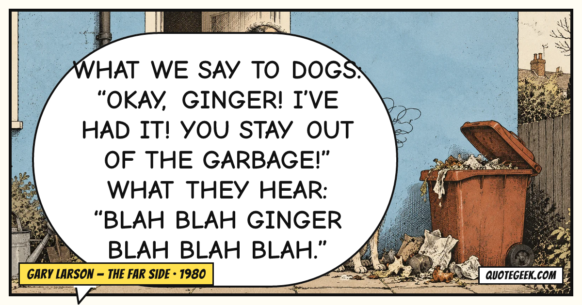 “What we say to dogs: “Okay, Ginger! I’ve had it! You stay out of the garbage!” What they hear: “Blah blah Ginger blah blah blah.”” — Gary Larson · The Far Side. Illustrated QuoteGeek card.