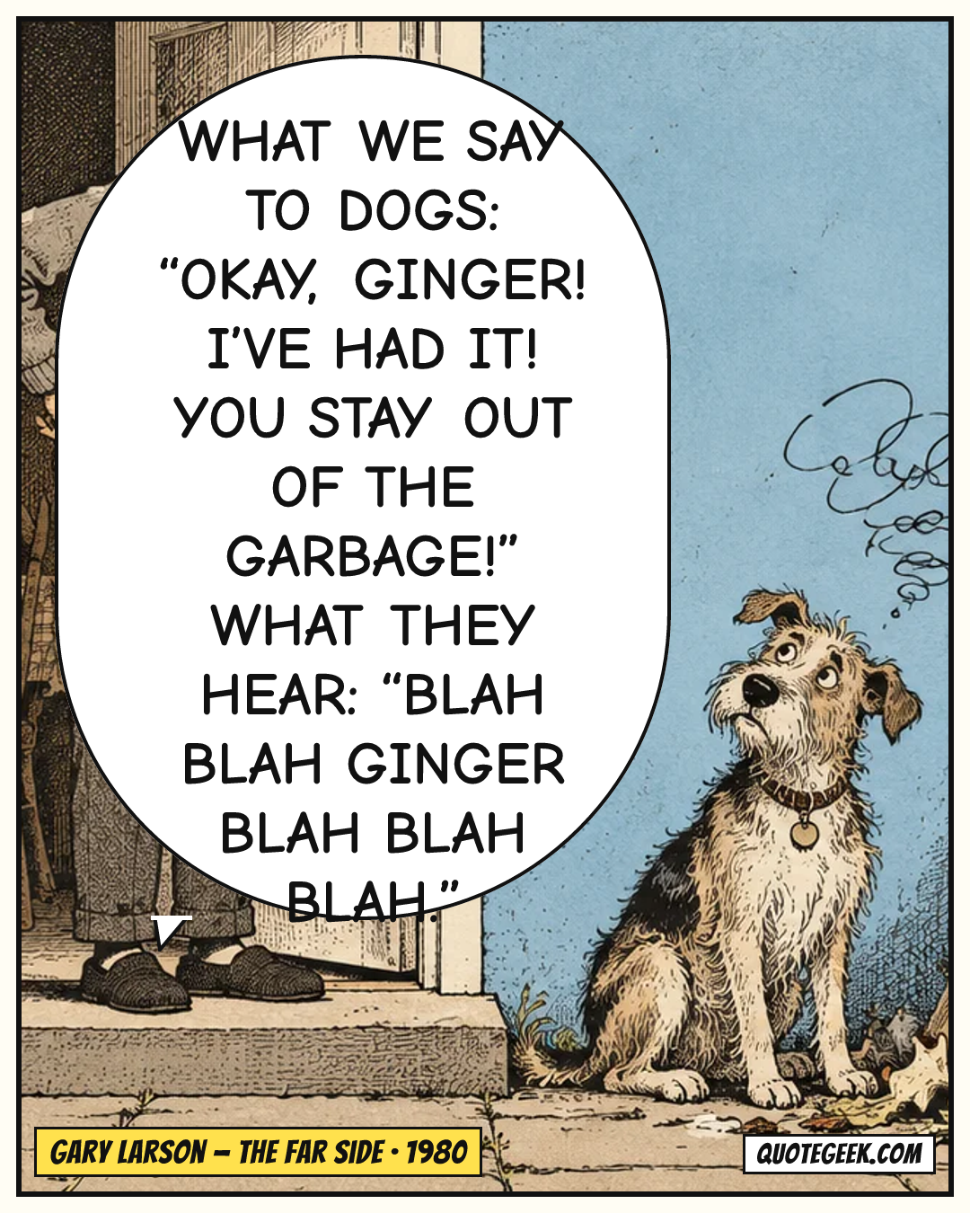 “What we say to dogs: “Okay, Ginger! I’ve had it! You stay out of the garbage!” What they hear: “Blah blah Ginger blah blah blah.”” — Gary Larson · The Far Side. Illustrated QuoteGeek card.