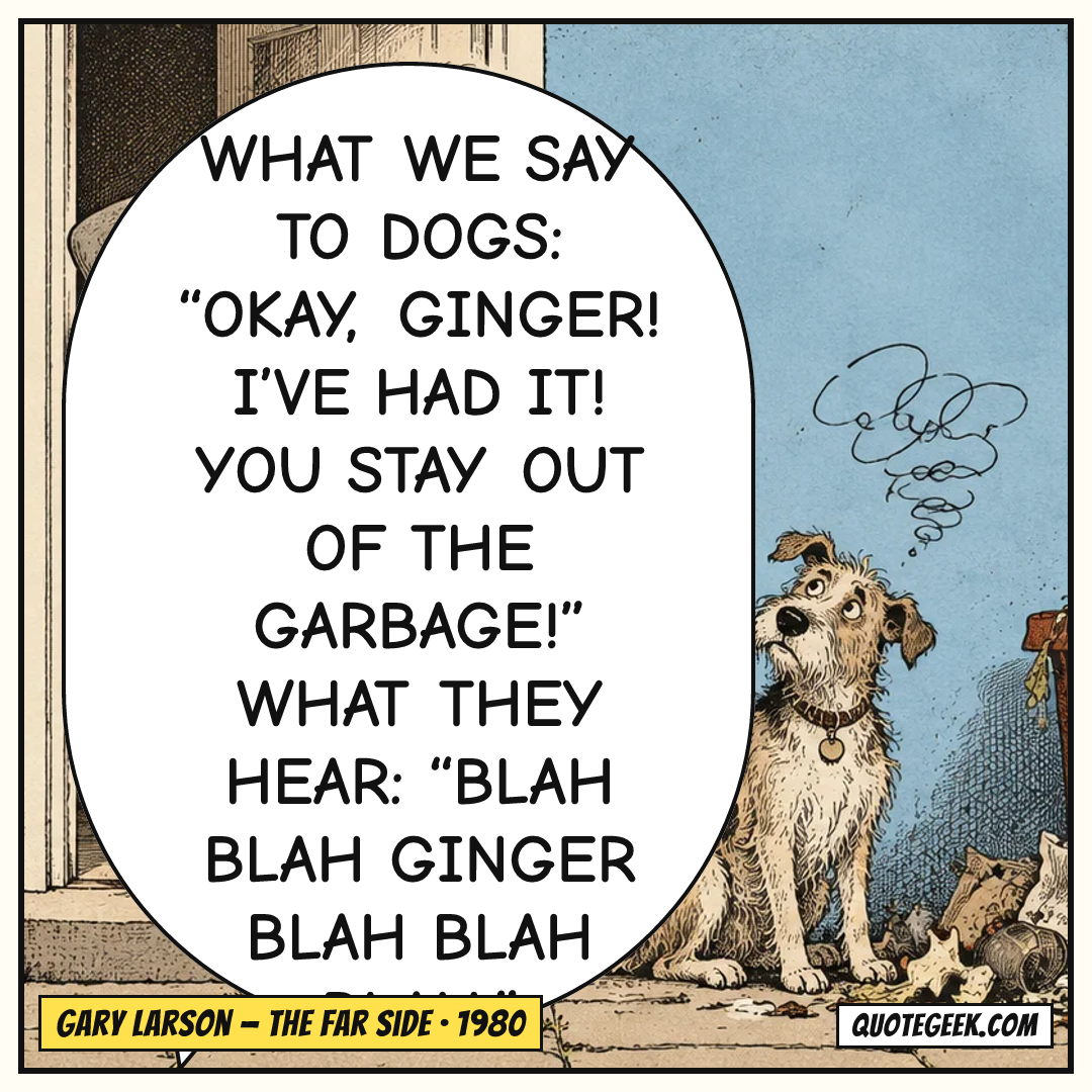 “What we say to dogs: “Okay, Ginger! I’ve had it! You stay out of the garbage!” What they hear: “Blah blah Ginger blah blah blah.”” — Gary Larson · The Far Side. Illustrated QuoteGeek card.