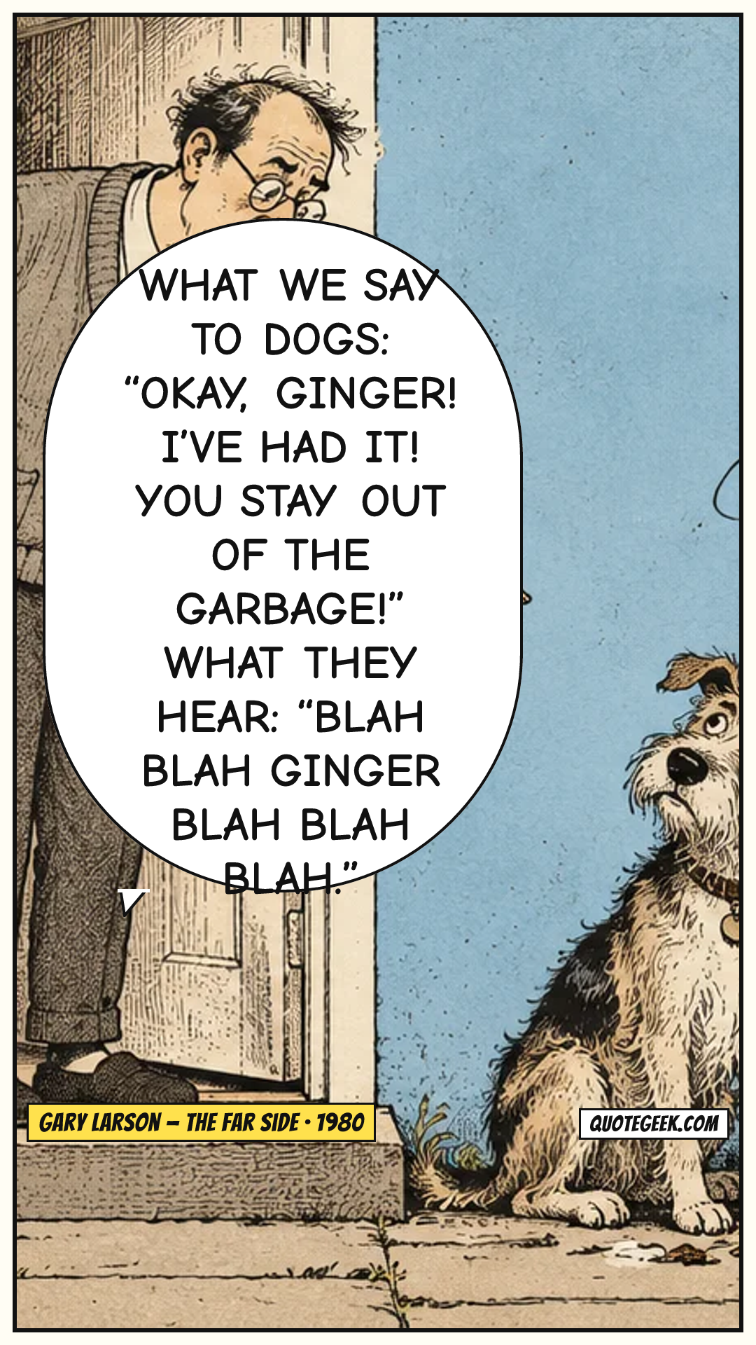 “What we say to dogs: “Okay, Ginger! I’ve had it! You stay out of the garbage!” What they hear: “Blah blah Ginger blah blah blah.”” — Gary Larson · The Far Side. Illustrated QuoteGeek card.
