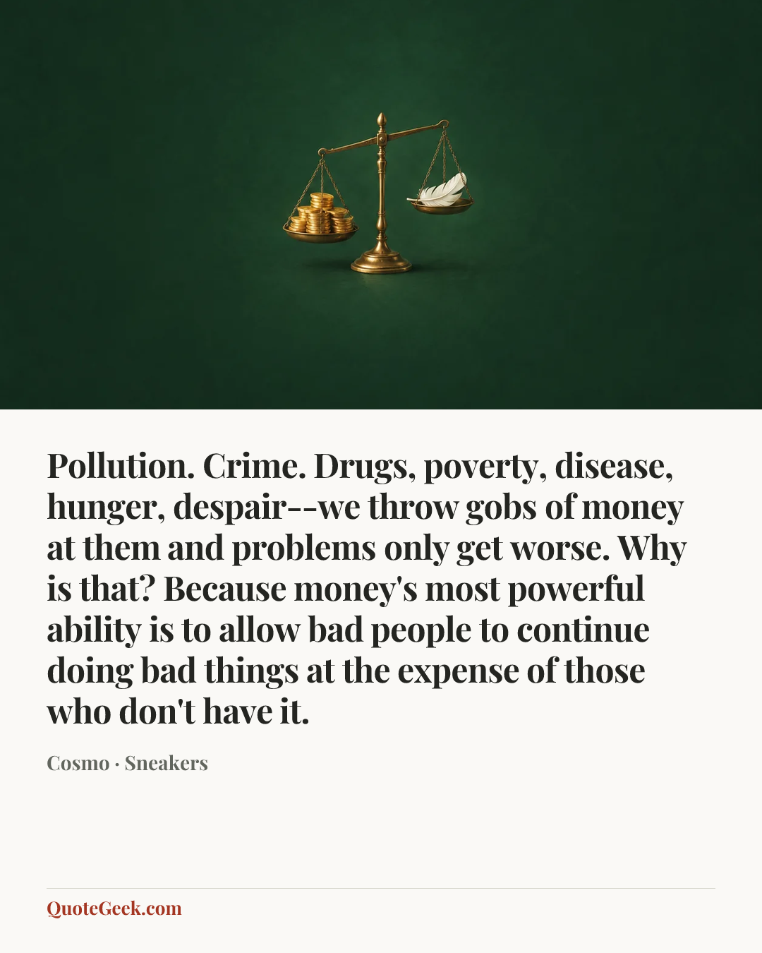 “Pollution. Crime. Drugs, poverty, disease, hunger, despair--we throw gobs of money at them and problems only get worse. Why is that? Because money's most powerful ability is to allow bad people to continue doing bad things at the expense of those who don't have it.” — Cosmo · Sneakers. Illustrated QuoteGeek card.