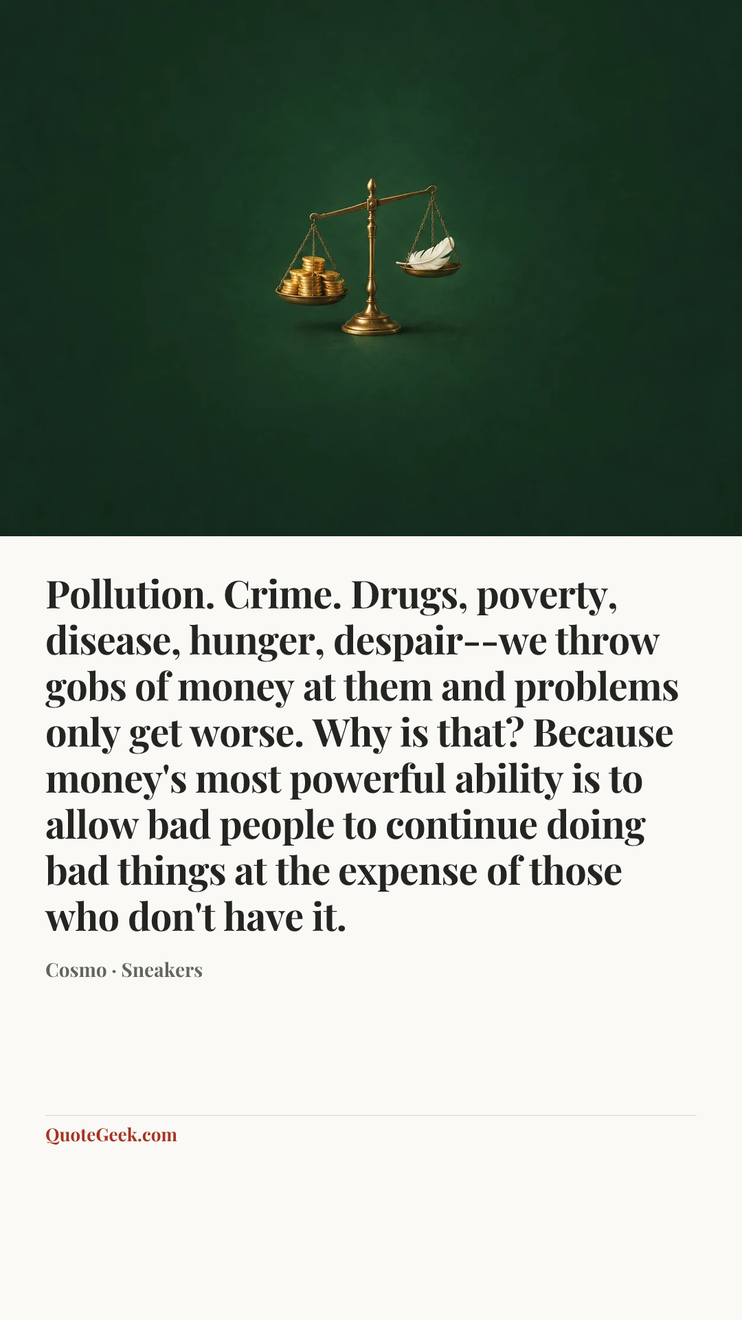 “Pollution. Crime. Drugs, poverty, disease, hunger, despair--we throw gobs of money at them and problems only get worse. Why is that? Because money's most powerful ability is to allow bad people to continue doing bad things at the expense of those who don't have it.” — Cosmo · Sneakers. Illustrated QuoteGeek card.
