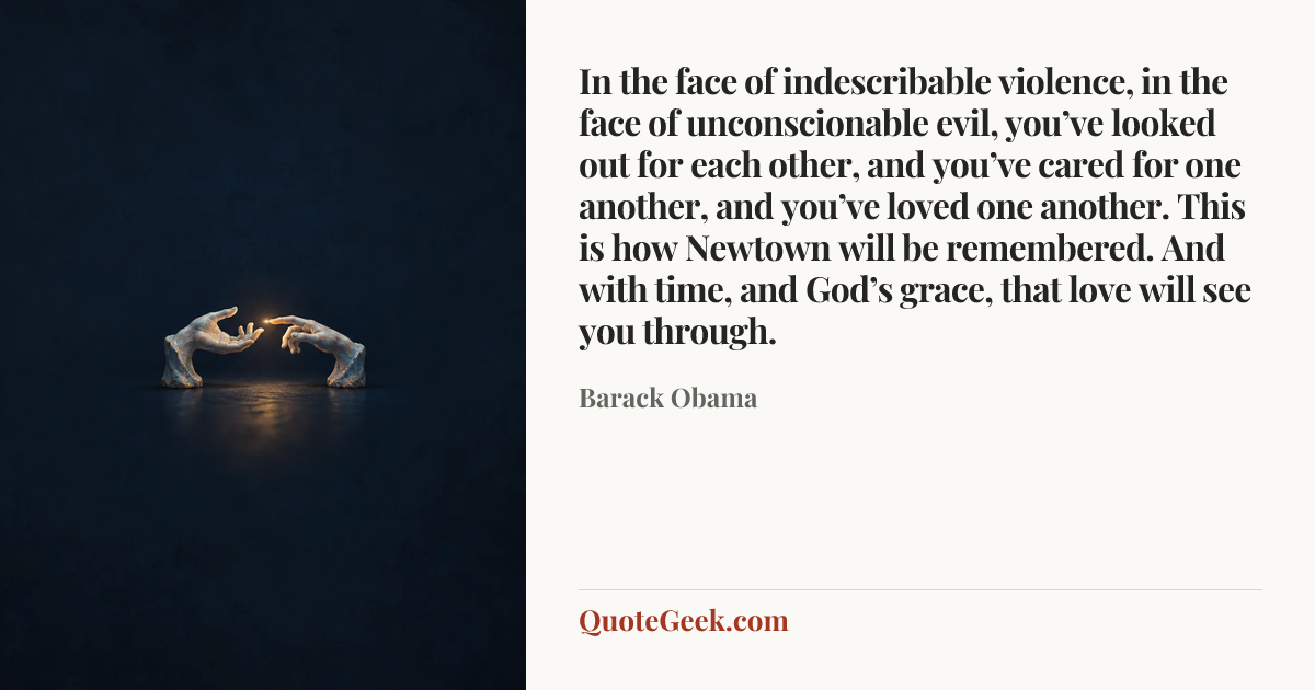 “In the face of indescribable violence, in the face of unconscionable evil, you’ve looked out for each other, and you’ve cared for one another, and you’ve loved one another. This is how Newtown will be remembered. And with time, and God’s grace, that love will see you through.” — Barack Obama. Illustrated QuoteGeek card.