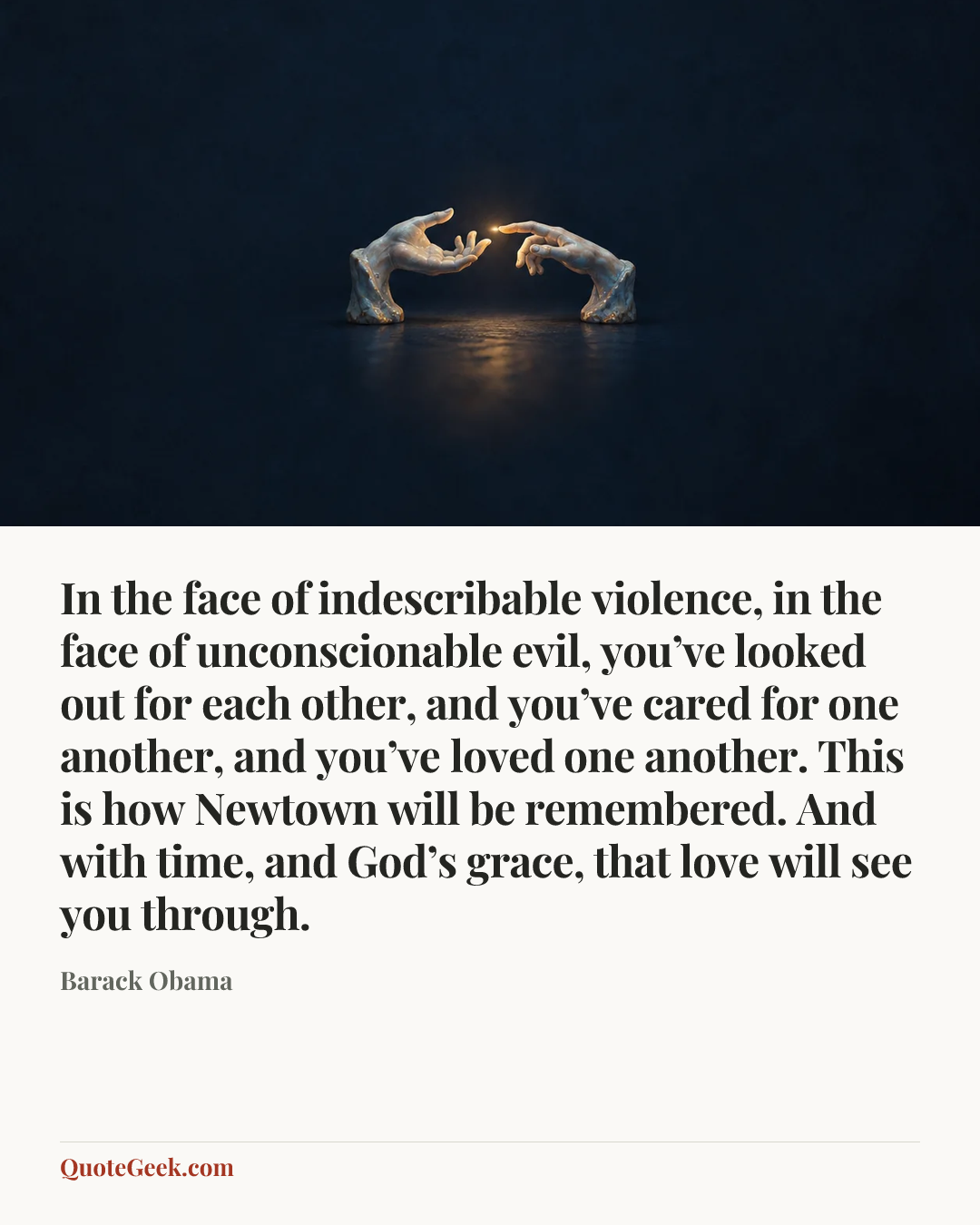 “In the face of indescribable violence, in the face of unconscionable evil, you’ve looked out for each other, and you’ve cared for one another, and you’ve loved one another. This is how Newtown will be remembered. And with time, and God’s grace, that love will see you through.” — Barack Obama. Illustrated QuoteGeek card.