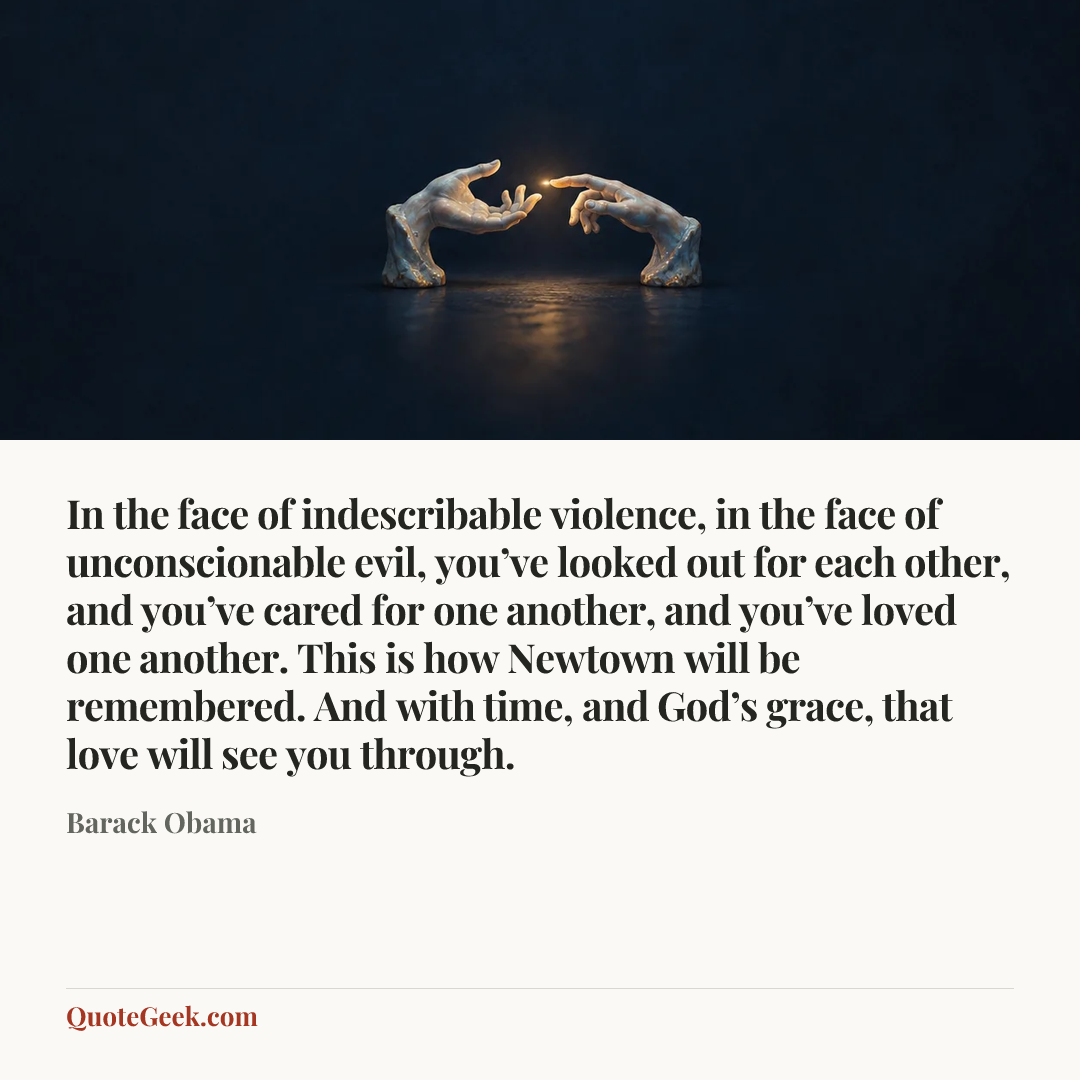 “In the face of indescribable violence, in the face of unconscionable evil, you’ve looked out for each other, and you’ve cared for one another, and you’ve loved one another. This is how Newtown will be remembered. And with time, and God’s grace, that love will see you through.” — Barack Obama. Illustrated QuoteGeek card.