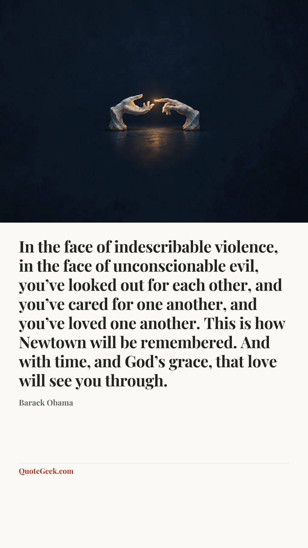“In the face of indescribable violence, in the face of unconscionable evil, you’ve looked out for each other, and you’ve cared for one another, and you’ve loved one another. This is how Newtown will be remembered. And with time, and God’s grace, that love will see you through.” — Barack Obama. Illustrated QuoteGeek card.