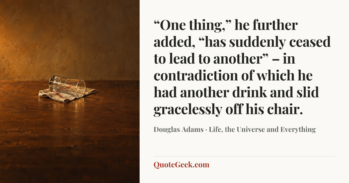 ““One thing,” he further added, “has suddenly ceased to lead to another” – in contradiction of which he had another drink and slid gracelessly off his chair.” — Douglas Adams · Life, the Universe and Everything. Illustrated QuoteGeek card.
