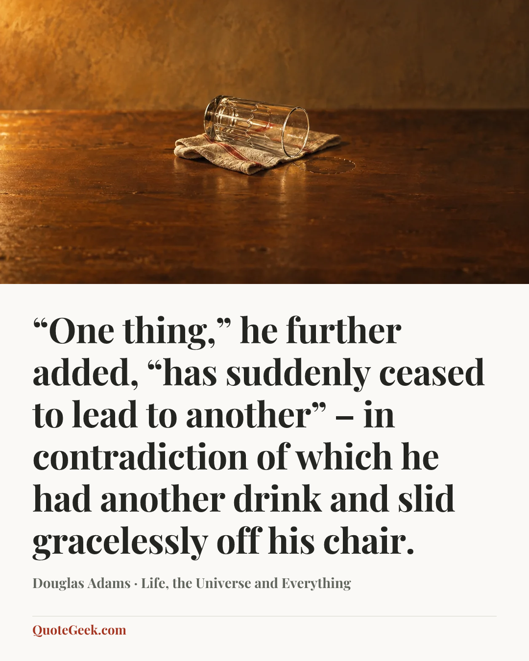 ““One thing,” he further added, “has suddenly ceased to lead to another” – in contradiction of which he had another drink and slid gracelessly off his chair.” — Douglas Adams · Life, the Universe and Everything. Illustrated QuoteGeek card.