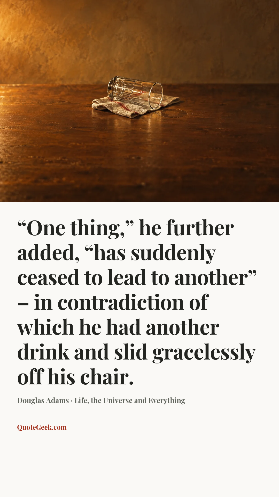 ““One thing,” he further added, “has suddenly ceased to lead to another” – in contradiction of which he had another drink and slid gracelessly off his chair.” — Douglas Adams · Life, the Universe and Everything. Illustrated QuoteGeek card.