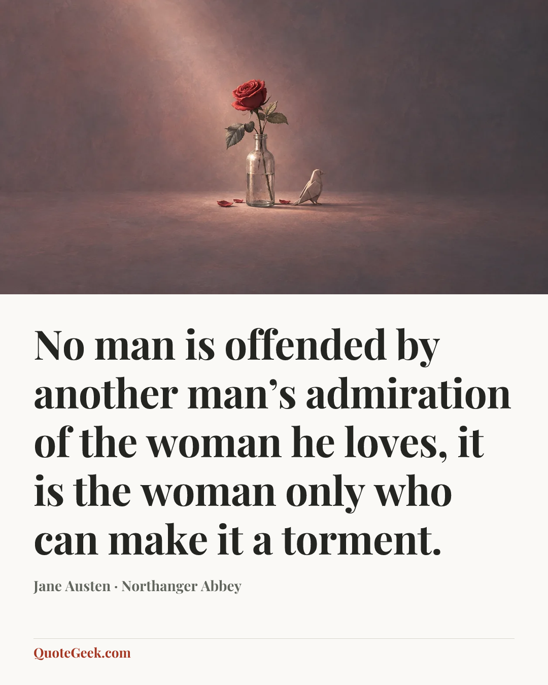 “No man is offended by another man’s admiration of the woman he loves, it is the woman only who can make it a torment.” — Jane Austen · Northanger Abbey. Illustrated QuoteGeek card.