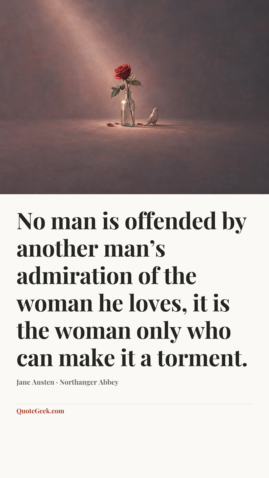 “No man is offended by another man’s admiration of the woman he loves, it is the woman only who can make it a torment.” — Jane Austen · Northanger Abbey. Illustrated QuoteGeek card.