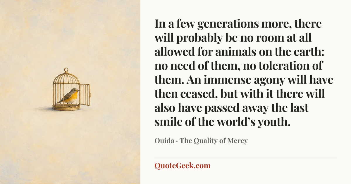 “In a few generations more, there will probably be no room at all allowed for animals on the earth: no need of them, no toleration of them. An immense agony will have then ceased, but with it there will also have passed away the last smile of the world’s youth.” — Ouida · The Quality of Mercy. Illustrated QuoteGeek card.