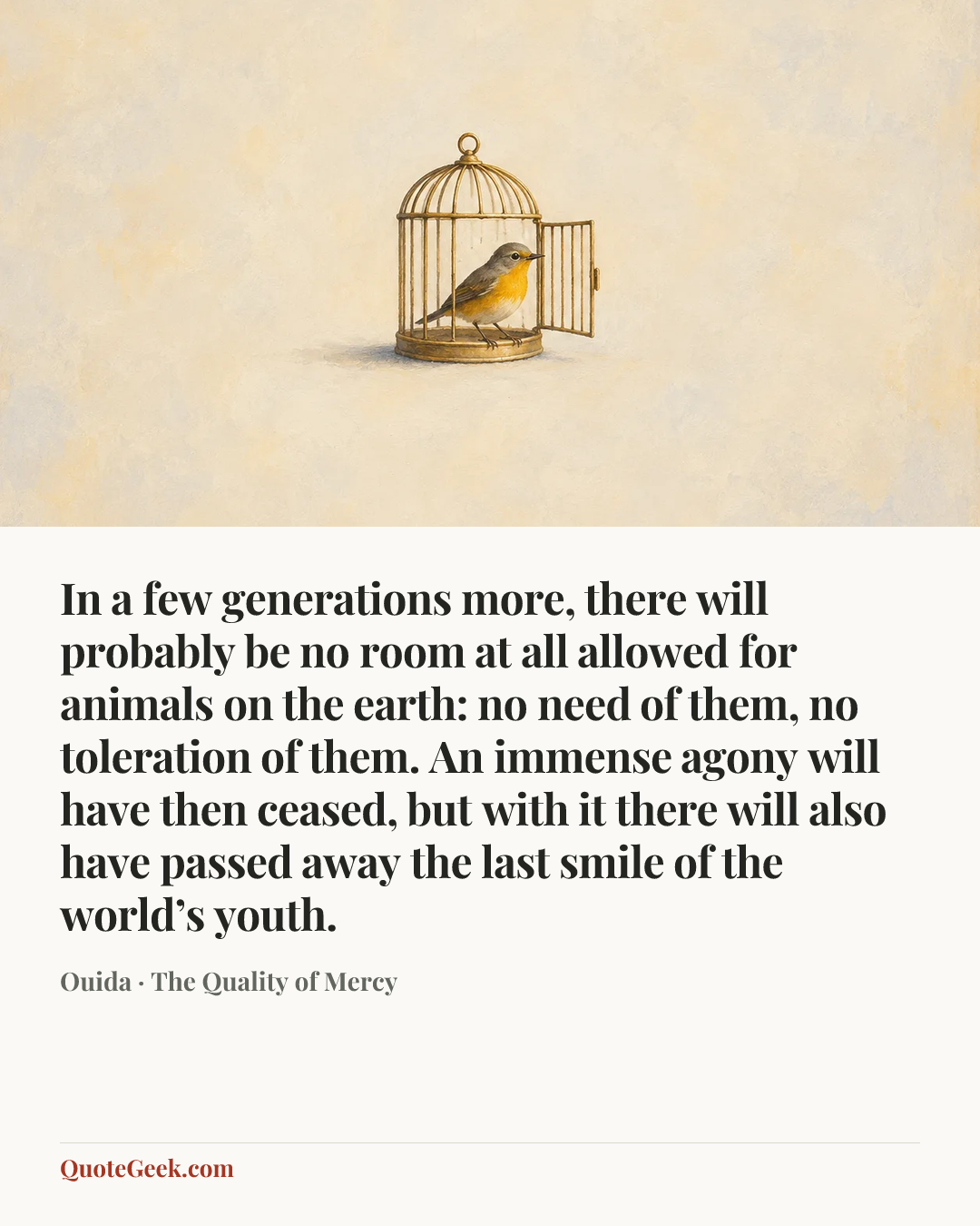 “In a few generations more, there will probably be no room at all allowed for animals on the earth: no need of them, no toleration of them. An immense agony will have then ceased, but with it there will also have passed away the last smile of the world’s youth.” — Ouida · The Quality of Mercy. Illustrated QuoteGeek card.