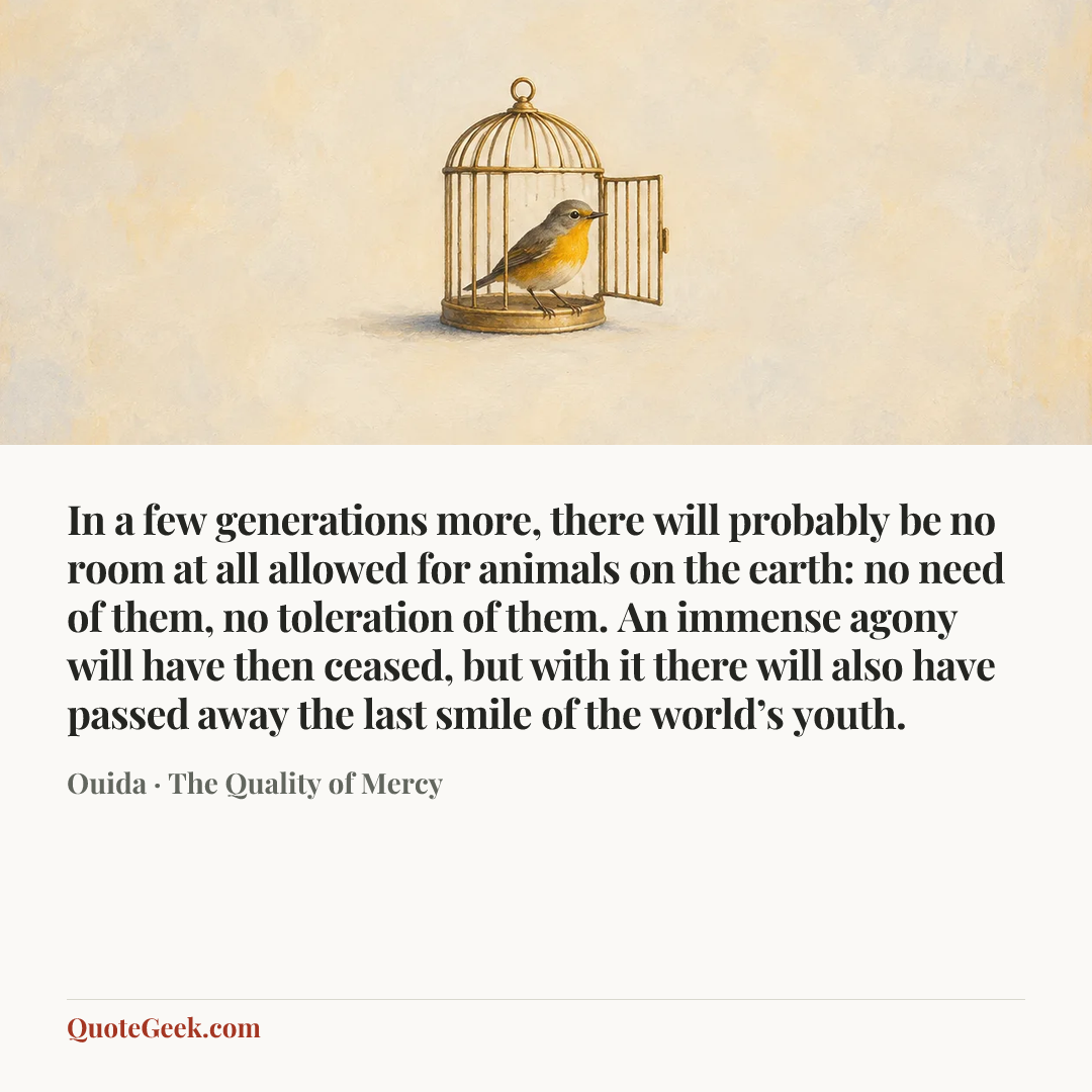 “In a few generations more, there will probably be no room at all allowed for animals on the earth: no need of them, no toleration of them. An immense agony will have then ceased, but with it there will also have passed away the last smile of the world’s youth.” — Ouida · The Quality of Mercy. Illustrated QuoteGeek card.