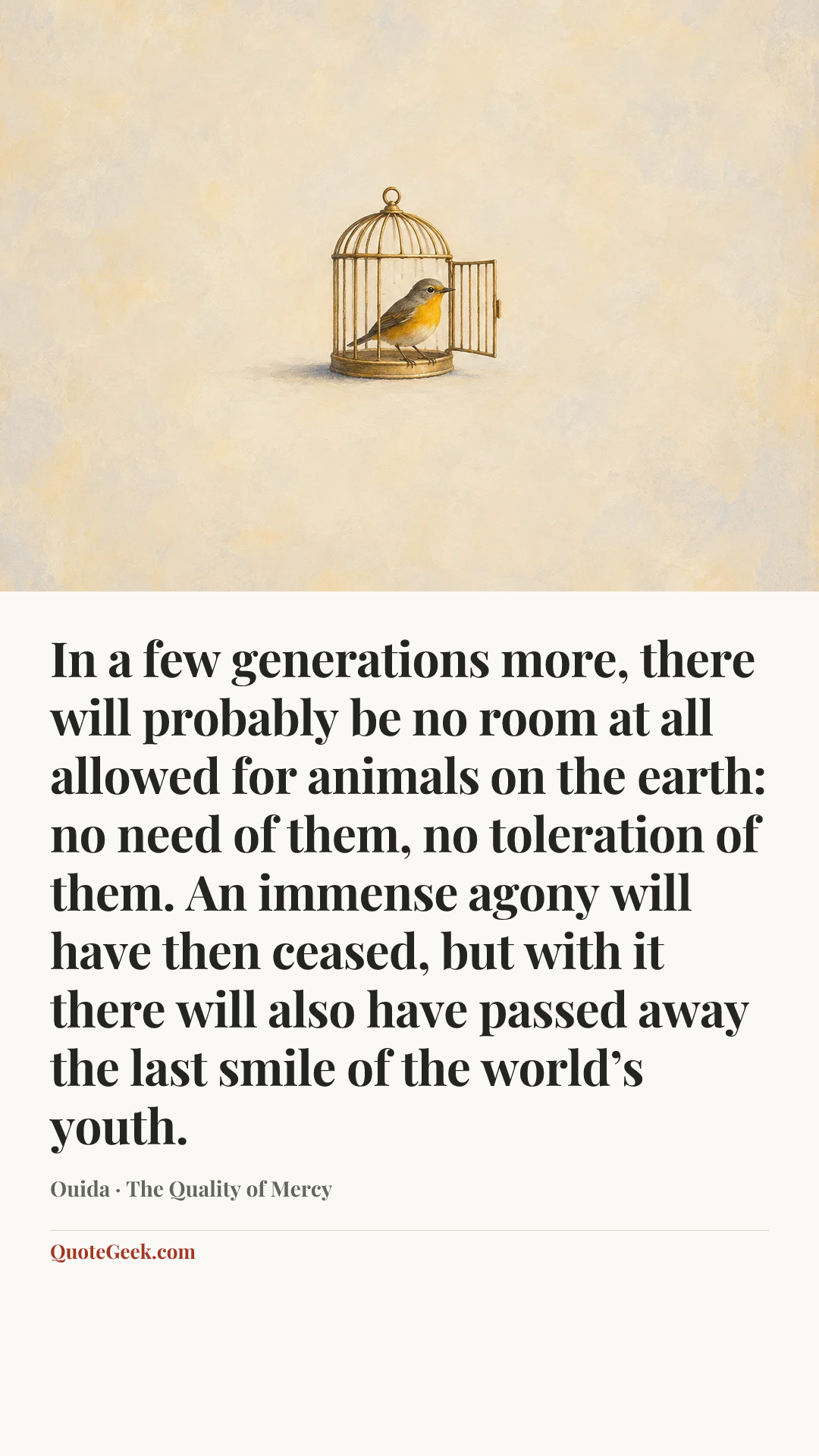 “In a few generations more, there will probably be no room at all allowed for animals on the earth: no need of them, no toleration of them. An immense agony will have then ceased, but with it there will also have passed away the last smile of the world’s youth.” — Ouida · The Quality of Mercy. Illustrated QuoteGeek card.