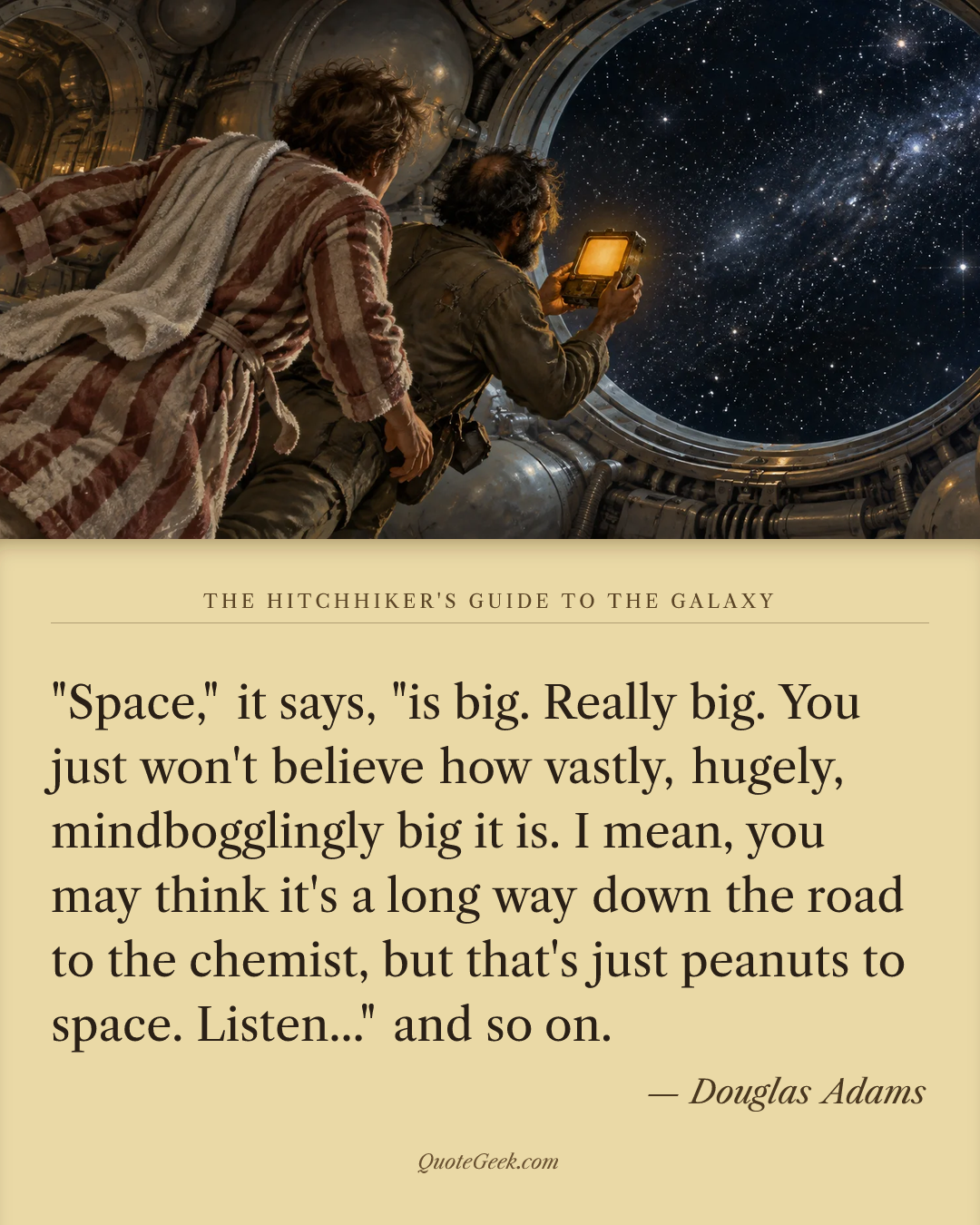 “"Space," it says, "is big. Really big. You just won't believe how vastly, hugely, mindbogglingly big it is. I mean, you may think it's a long way down the road to the chemist, but that's just peanuts to space. Listen..." and so on.” — Douglas Adams · The Hitchhiker's Guide to the Galaxy. Illustrated QuoteGeek card.