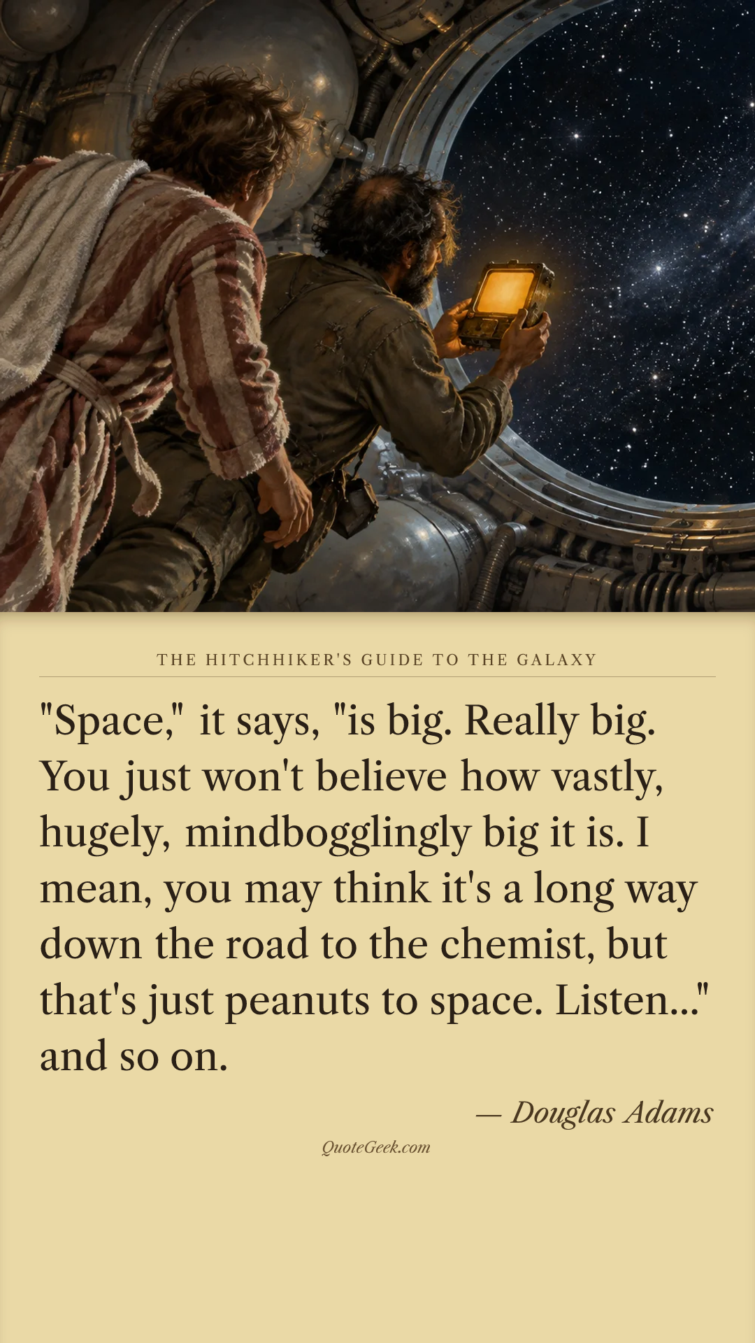 “"Space," it says, "is big. Really big. You just won't believe how vastly, hugely, mindbogglingly big it is. I mean, you may think it's a long way down the road to the chemist, but that's just peanuts to space. Listen..." and so on.” — Douglas Adams · The Hitchhiker's Guide to the Galaxy. Illustrated QuoteGeek card.