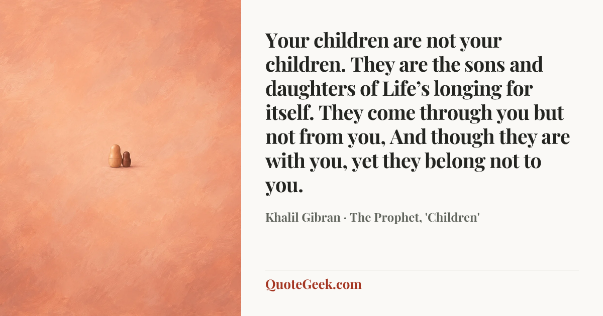 “Your children are not your children.
They are the sons and daughters of Life’s longing for itself.
They come through you but not from you,
And though they are with you, yet they belong not to you.” — Khalil Gibran · The Prophet, 'Children'. Illustrated QuoteGeek card.