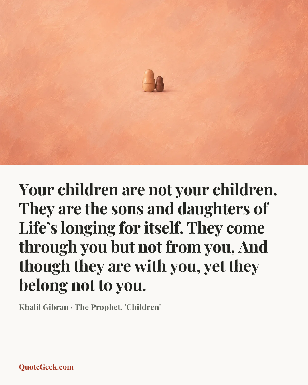 “Your children are not your children.
They are the sons and daughters of Life’s longing for itself.
They come through you but not from you,
And though they are with you, yet they belong not to you.” — Khalil Gibran · The Prophet, 'Children'. Illustrated QuoteGeek card.
