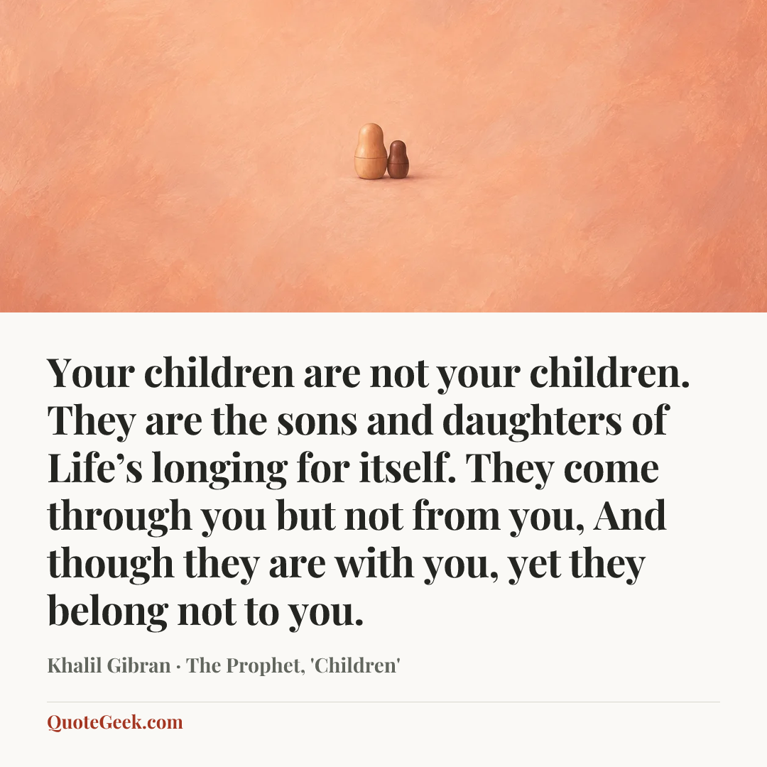 “Your children are not your children.
They are the sons and daughters of Life’s longing for itself.
They come through you but not from you,
And though they are with you, yet they belong not to you.” — Khalil Gibran · The Prophet, 'Children'. Illustrated QuoteGeek card.