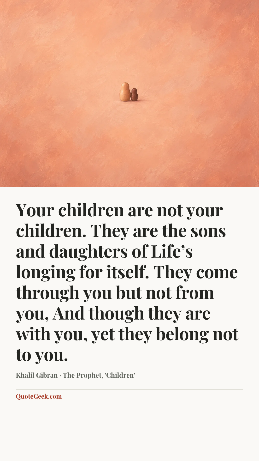 “Your children are not your children.
They are the sons and daughters of Life’s longing for itself.
They come through you but not from you,
And though they are with you, yet they belong not to you.” — Khalil Gibran · The Prophet, 'Children'. Illustrated QuoteGeek card.